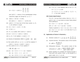 MATHS FORMULA - POCKET BOOK MATHS FORMULA - POCKET BOOK
E D U C A T I O N S
, 608-A, TALWANDI KOTA (RAJ.) Ph. 0744 - 6450883, 2405510
E D U C A T I O N S
, 608-A, TALWANDI KOTA (RAJ.) Ph. 0744 - 6450883, 2405510
(
r
a ×
r
b ).
r
c = [
r
a
r
b
r
c ] =
a a a
b b b
c c c
1 2 3
1 2 3
1 2 3
and [
r
a
r
b
r
c ] = volume of the parallelopiped whose
coterminus edges are formed by
r
a ,
r
b ,
r
c
(ii) [
r
a
r
b
r
c ] = [
r
b
r
c
r
a ] = [
r
c
r
a
r
b ],
but [
r
a
r
b
r
c ] = – [
r
b
r
a
r
c ] = – [
r
a
r
c
r
b ] etc.
(iii) [
r
a
r
b
r
c ] = 0 if any two of the three vectors
r
a ,
r
b ,
r
c are collinear or equal.
(iv) (
r
a ×
r
b ).
r
c =
r
a .(
r
b ×
r
c ) etc.
(v) [ $i $j $k ] = 1
(vi) If λ is a scalar, then [λ
r
a
r
b
r
c ] = λ[
r
a
r
b
r
c ]
(vii) [
r
a +
r
d
r
b
r
c ] = [
r
a
r
b
r
c ] + [
r
d
r
b
r
c ]
(viii)
r
a ,
r
b ,
r
c are coplanar ⇔ [
r
a
r
b
r
c ] = 0
(ix) Volume of tetrahedron ABCD is
1
6
| AB
→
× AC
→
. AD
→
|
(x) Four points with p.v.
r
a ,
r
b ,
r
c ,
r
d will be coplanar if
[
r
d
r
b
r
c ] + [
r
d
r
c
r
a ] + [
r
d
r
a
r
b ] = [
r
a
r
b
r
c ]
(xi) Four points A, B, C, D are coplanar if
[ AB
→
AC
→
AD
→
] = 0
(xii) (a) [
r
a +
r
b
r
b +
r
c
r
c +
r
a ] = 2[
r
a
r
b
r
c ]
(b) [
r
a –
r
b
r
b –
r
c
r
c –
r
a ] = 0
(c) [
r
a ×
r
b
r
b ×
r
c
r
c ×
r
a ] = [
r
a
r
b
r
c ]2
(d) If
r
a ,
r
b ,
r
c are coplanar, then so are
r
a ×
r
b ,
r
b ×
r
c ,
r
c ×
r
a and
r
a +
r
b ,
r
b +
r
c ,
r
c +
r
a and
r
a –
r
b ,
r
b –
r
c ,
r
c –
r
a are also coplanar.
(IV) Vector triple Product :
If
r
a ,
r
b ,
r
c be any three vectors, then (
r
a ×
r
b ) ×
r
c
and
r
a × (
r
b ×
r
c ) are known as vector triple product
and is defined as
(
r
a ×
r
b ) ×
r
c = (
r
a .
r
c )
r
b – (
r
b .
r
c )
r
a
and
r
a × (
r
b ×
r
c ) = (
r
a .
r
c )
r
b – (
r
a .
r
b )
r
c
Clearly in general
r
a × (
r
b ×
r
c ) ≠ (
r
a ×
r
b ) ×
r
c but
(
r
a ×
r
b ) ×
r
c =
r
a × (
r
b ×
r
c ) if and only if
r
a ,
r
b
&
r
c are collinear
12. Application of Vector in Geometry :
(i) Direction cosines of
r
r ai bj ck= + +$ $ $ are
a
r
b
r
c
r| |
,
| |
,
| |
r r r .
(ii) Incentre formula : The position vector of the incentre
of ∆ ABC is
aa bb cc
a b c
r r r
+ +
+ +
.
(iii) Orthocentre formula : The position vector of the
orthocentre of ∆ ABC is
r r r
a A b B c C
A B C
tan tan tan
tan tan tan
+ +
+ +
(iv) Vector equation of a straight line passing through a
fixed point with position vector
r
a and parallel to a
given vector
r
b is
r r r
r a b= + λ .
PAGE # 175 PAGE # 176
 