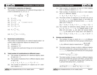 MATHS FORMULA - POCKET BOOK MATHS FORMULA - POCKET BOOK
E D U C A T I O N S
, 608-A, TALWANDI KOTA (RAJ.) Ph. 0744 - 6450883, 2405510
E D U C A T I O N S
, 608-A, TALWANDI KOTA (RAJ.) Ph. 0744 - 6450883, 2405510
6. Combination (selection of objects) -
The number of combinations of n different things taken r at
a time is denoted by n
Cr
or C (n, r)
n
Cr
=
n
r n r
!
!( )!−
=
n
rP
r!
(i) n
Cr
= n
Cn–r
(ii) n
Cr
+ n
Cr–1
= n+1
Cr
(iii) n
Cr
= n
Cs ⇒ r = s or r + s = n
(iv) n
C0
= n
Cn
= 1
(v) n
C1
= n
Cn–1
= n
(vi) n
Cr
=
n
r
n–1
Cr–1
(vii) n
Cr
=
1
r
(n – r + 1) n
Cr–1
7. Restricted combinations -
The number of combinations of n distinct objects taken r at
a time, when k particular objects are always to be
(i) included is n–k
Cr–k
(ii) excluded is n–k
Cr
(iii) included and s particular things are to be excluded is
n–k–s
Cr–k
8. Total number of combinations in different cases -
(i) The number of selections of n identical objects, taken
at least one = n
(ii) The number of selections from n different objects, taken
at least one
= n
C1
+ n
C2
+ n
C3
+ ....... + n
Cn
= 2n
– 1
(iii) The number of selections of r objects out of n iden-
tical objects is 1.
(iv) Total number of selections of zero or more objects
from n identical objects is n + 1.
(v) Total number of selections of zero or more objects
out of n different objects
= n
C0
+ n
C1
+ n
C2
+ n
C3
+ ....... + n
Cn
= 2n
(vi) The total number of selections of at least one out of
a1
+ a2
+ ...... + an
objects where a1
are alike (of
one kind), a2
are alike (of second kind), ......... an
are
alike (of nth
kind) is
[(a1
+ 1) (a2
+ 1) (a3
+ 1) + ...... + (an
+ 1)] – 1
(vii) The number of selections taking atleast one out of
a1
+ a2
+ a3
+ ....... + an
+ k objects when a1
are
alike (of one kind), a2
are alike (of second kind),
........ an
are alike (of kth
kind) and k are distinct is
[(a1
+ 1) (a2
+ 1) (a3
+ 1) .......... (an
+ 1)] 2k
– 1
9. Division and distribution -
(i) The number of ways in which (m + n + p) different
objects can be divided into there groups containing m,
n, & p different objects respectively is
( )!
! ! !
m n p
m n p
+ +
(ii) The total number of ways in which n different objects
are to be divided into r groups of group sizes n1
, n2
, n3
,
............. nr
respectively such that size of no two groups
is same is
n
n n nr
!
! !............ !1 2
.
(iii) The total number of ways in which n different objects
are to be divided into groups such that k1
groups have
group size n1
, k2
groups have group size n2
and so on,
kr
groups have group size nr
, is given as
n
n n n k k kk k
r
k
r
r
!
( !) ( !) .............( !) ! !............ !1 2 1 2
1 2
.
PAGE # 18PAGE # 17
 