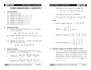 MATHS FORMULA - POCKET BOOK MATHS FORMULA - POCKET BOOK
E D U C A T I O N S
, 608-A, TALWANDI KOTA (RAJ.) Ph. 0744 - 6450883, 2405510
E D U C A T I O N S
, 608-A, TALWANDI KOTA (RAJ.) Ph. 0744 - 6450883, 2405510
THREE DIMENSIONAL GEOMETRY
1. Points in Space :
(i) Origin is (0, 0, 0)
(ii) Equation of x-axis is y = 0, z = 0
(iii) Equation of y-axis is z = 0, x = 0
(iv) Equation of z-axis is x = 0, y = 0
(v) Equation of YOZ plane is x = 0
(vi) Equation of ZOX plane is y = 0
(vii) Equation of XOY plane is z = 0
2. Distance formula :
(i) Distance between two points A(x1
, y1
, z1
) and B(x2
,
y2
, z2
) is given by
AB = ( ) ( ) ( )x x y y z z2 1
2
2 1
2
2 1
2
− + − + −
(ii) Distance between origin (0, 0, 0) & point (x, y, z)
= x y z1
2
1
2
1
2
+ +
(iii) Distance of a point p(x, y, z) from coordinate axes
OX, OY, OZ is given by
y z2 2
+ , z x2 2
+ and x y2 2
+
3. Section formula :
The coordinates of a point which divides the join of (x1
,
y1
, z1
) and (x2
, y2
, z2
) in the ratio m : n
* Internally are
mx nx
m n
my ny
m n
mz nz
m n
2 1 2 1 2 1+
+
+
+
+
+
F
HG I
KJ, ,
* Externally are
mx nx
m n
my ny
m n
mz nz
m n
2 1 2 1 2 1−
−
−
−
−
−
F
HG I
KJ, ,
* Coordinates of the centroid of a triangle are
x x x y y y z z z1 2 3 1 2 3 1 2 3
3 3 3
+ + + + + +F
HG I
KJ, ,
* Coordinates of centroid of a tetrahedron
x x x x y y y y z z z z1 2 3 4 1 2 3 4 1 2 3 4
4 4 4
+ + + + + + + + +F
HG I
KJ, ,
Note :
* Area of triangle is given by ∆ = ∆ ∆ ∆x y z
2 2 2
+ +
Where ∆x
=
1
2
y z
y z
y z
1 1
2 2
3 3
1
1
1
and so.
* Condition of collinearity
x x
x x
1 2
2 3
−
− =
y y
y y
1 2
2 3
−
− =
z z
z z
1 2
2 3
−
−
* Volume of tetrahedron =
1
6
x y z
x y z
x y z
x y z
1 1 1
2 2 2
3 3 3
4 4 4
1
1
1
1
4. Direction cosines and direction ratios of a line :
* If α , β , γ are the angles which a directed line
segment makes with the +ve direction of the coordinate
axes, then l = cos α , m = cos β , n = cos γ are
called direction cosines of the line and cos2
α + cos2
β + cos2 γ = 1 i.e. l 2
+ m2
+ n2
= 1, where 0 ≤
α , β , γ ≤ π
PAGE # 179 PAGE # 180
 