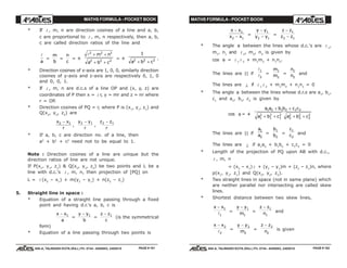 MATHS FORMULA - POCKET BOOK MATHS FORMULA - POCKET BOOK
E D U C A T I O N S
, 608-A, TALWANDI KOTA (RAJ.) Ph. 0744 - 6450883, 2405510
E D U C A T I O N S
, 608-A, TALWANDI KOTA (RAJ.) Ph. 0744 - 6450883, 2405510
* If l , m, n are direction cosines of a line and a, b,
c are proportional to l , m, n respectively, then a, b,
c are called direction ratios of the line and
l
a
=
m
b
=
n
c
= ±
l2 2 2
2 2 2
+ +
+ +
m n
a b c
= ±
1
2 2 2
a b c+ +
.
* Direction cosines of x-axis are 1, 0, 0, similarly direction
cosines of y-axis and z-axis are respectively 0, 1, 0
and 0, 0, 1.
* If l , m, n are d.c.s of a line OP and (x, y, z) are
coordinates of P then x = l r, y = mr and z = nr where
r = OP.
* Direction cosines of PQ = r, where P is (x1
, y1
, z1
) and
Q(x2
, y2
, z2
) are
x x
r
2 1−
,
y y
r
2 1−
,
z z
r
2 1−
* If a, b, c are direction no. of a line, then
a2
+ b2
+ c2
need not to be equal to 1.
Note : Direction cosines of a line are unique but the
direction ratios of line are not unique.
If P(x1
, y1
, z1
) & Q(x2
, y2
, z2
) be two points and L be a
line with d.c.'s l , m, n, then projection of [PQ] on
L = l (x2
– x1
) + m(y2
– y1
) + n(z2
– z1
)
5. Straight line in space :
* Equation of a straight line passing through a fixed
point and having d.r.'s a, b, c is
x x
a
− 1
=
y y
b
− 1
=
z z
c
− 1
(is the symmetrical
form)
* Equation of a line passing through two points is
x x
x x
−
−
1
2 1
=
y y
y y
−
−
1
2 1
=
z z
z z
−
−
1
2 1
* The angle θ between the lines whose d.c.'s are l 1
,
m1
, n1
and l 2
, m2
, n2
is given by
cos θ = l 1 l 2
+ m1
m2
+ n1
n2
.
The lines are || if
l
l
1
2
=
m
m
1
2
=
n
n
1
2
and
The lines are ⊥ if l 1 l 2
+ m1
m2
+ n1
n2
= 0
* The angle θ between the lines whose d.r.s are a1
, b1
,
c1
and a2
, b2
, c2
is given by
cos θ = ±
a a b b c c
a b c a b c
1 2 1 2 1 2
1
2
1
2
1
2
2
2
2
2
2
2
+ +
+ + + +
The lines are || if
a
a
1
2
=
b
b
1
2
=
c
c
1
2
and
The lines are ⊥ if a1
a2
+ b1
b2
+ c1
c2
= 0
* Length of the projection of PQ upon AB with d.c.,
l , m, n
= (x2
– x1
) l + (y2
– y1
)m + (z2
– z1
)n, where
p(x1
, y1
, z1
) and Q(x2
, y2
, z2
).
* Two straight lines in space (not in same plane) which
are neither parallel nor intersecting are called skew
lines.
* Shortest distance between two skew lines,
x x− 1
1l =
y y
m
− 1
1
=
z z
n
− 1
1
and
x x− 2
2l =
y y
m
− 2
2
=
z z
n
− 2
2
is given
PAGE # 181 PAGE # 182
 