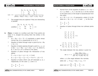 MATHS FORMULA - POCKET BOOK MATHS FORMULA - POCKET BOOK
E D U C A T I O N S
, 608-A, TALWANDI KOTA (RAJ.) Ph. 0744 - 6450883, 2405510
E D U C A T I O N S
, 608-A, TALWANDI KOTA (RAJ.) Ph. 0744 - 6450883, 2405510
s.d. = ±
x x y y z z
m n
m n
m n m n n n m m
2 1 2 1 2 1
1 1 1
2 2 2
1 2 2 1
2
1 2 1 2
2
1 2 1 2
2
− − −
− + − + −
l
l
l l l l( ) ( ) ( )
* Two straight lines are coplanar if they are intersecting
or parallel
condition
x x y y z z
m n
m n
2 1 2 1 2 1
1 1 1
2 2 2
− − −
l
l
= 0
6. Plane : A plane is a surface such that if two points are
taken in it, straight line joining them lies wholly in the
surface.
* Ax + By + Cz + D = 0 represents a plane whose
normal has d.c.s proportional to A, B, C.
* Equation of plane through origin is given by Ax + By
+ Cz = 0.
* Equation of plane passing through a point (x1
, y1
, z1
)
is A(x – x1
) + B(y – y1
) + C(z – z1
) = 0, where A,
B, C are d.r.'s of a normal to the plane.
* Equation of plane through the intersection of two
planes
P ≡ a1
x + b1
y + c1
z + d1
= 0 and
Q ≡ a2
x + b2
y + c2
z + d2
= 0 is P + λ Q = 0.
* Equation of plane which cuts off intercepts a, b, c
respectively on the axes x, y and z is
x
a
+
y
b
+
z
c
= 1.
* Normal form of the equation of plane is l x + my +
nz = p, where l , m, n are the d.c.'s of the normal
to the plane and p is the length of perpendicular from
the origin.
* ax + by + cz + k = 0 represents a plane || to the
plane ax + by + cz + d = 0 and ⊥ to the line
x
a
=
y
b
=
z
c
.
* Equation of plane through three non collinear points
is
x y z
x y z
x y z
x y z
1
1
1
1
1 1 1
2 2 2
3 3 3
= 0
or
x x y y z z
x x y y z z
x x y y z z
− − −
− − −
− − −
1 1 1
2 1 2 1 2 1
3 1 3 1 3 1
= 0
* The angle between the two planes is given by
cos θ = ±
a a b b c c
a b c a b c
1 2 1 2 1 2
1
2
1
2
1
2
2
2
2
2
2
2
+ +
+ + + +
where θ is the angle between the normals.
plane are ⊥ if a1
a2
+ b1
b2
+ c1
c2
= 0
plane are || if
a
a
1
2
=
b
b
1
2
=
c
c
1
2
= 0.
PAGE # 183 PAGE # 184
 