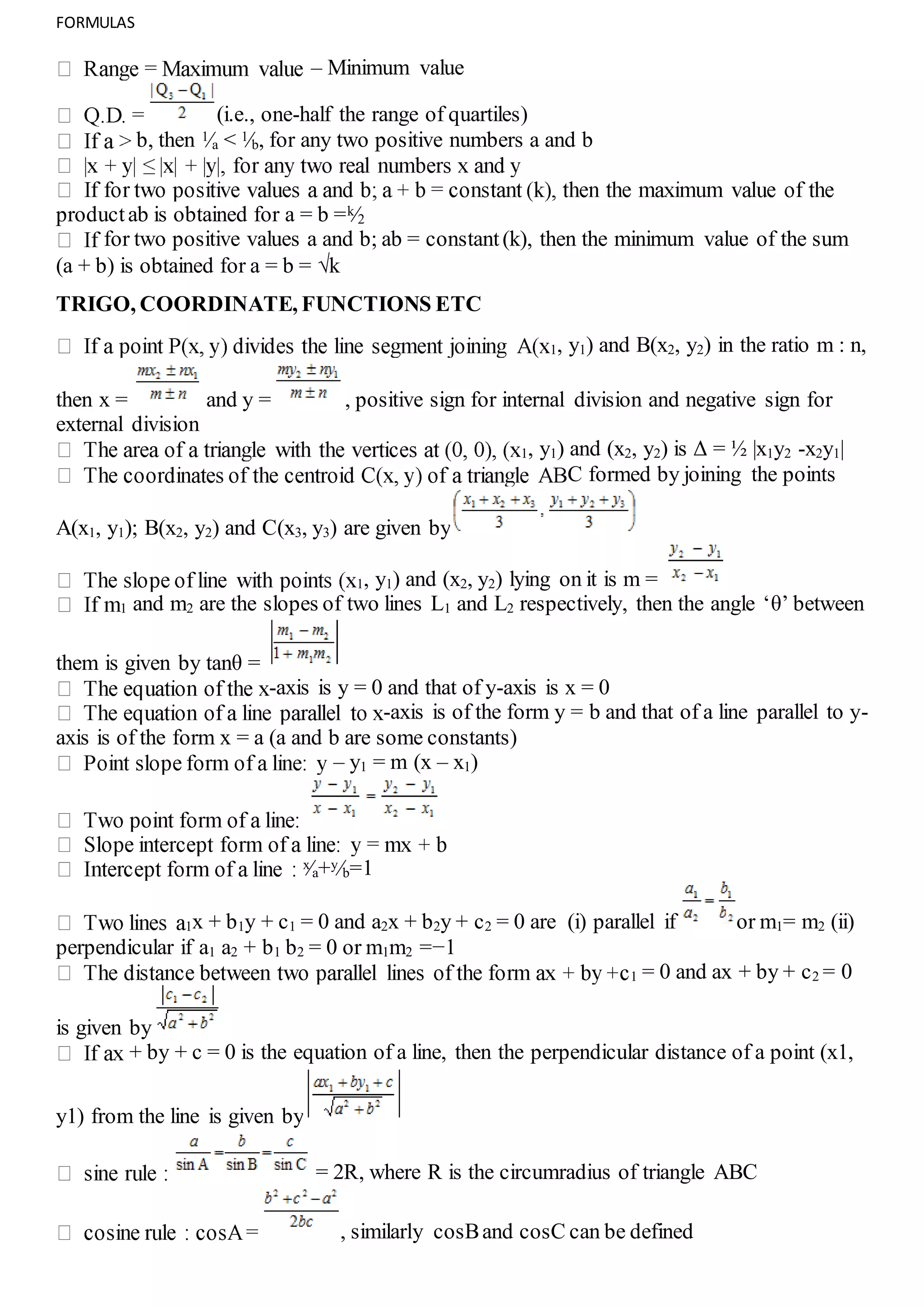 FORMULAS
– Minimum value
(i.e., one-half the range of quartiles)
b, then 1⁄a < 1⁄b, for any two positive numbers a and b
productab is obtained for a = b =k⁄2
for two positive values a and b; ab = constant(k), then the minimum value of the sum
(a + b) is obtained for a = b = √k
TRIGO, COORDINATE, FUNCTIONS ETC
1, y1) and B(x2, y2) in the ratio m : n,
then x = and y = , positive sign for internal division and negative sign for
external division
1, y1) and (x2, y2) is Δ = ½ |x1y2 -x2y1|
C formed by joining the points
A(x1, y1); B(x2, y2) and C(x3, y3) are given by
1, y1) and (x2, y2) lying on it is m =
1 and m2 are the slopes of two lines L1 and L2 respectively, then the angle ‘θ’ between
them is given by tanθ =
-axis is y = 0 and that of y-axis is x = 0
-axis is of the form y = b and that of a line parallel to y-
axis is of the form x = a (a and b are some constants)
– y1 = m (x – x1)
x⁄a+y⁄b=1
1x + b1y + c1 = 0 and a2x + b2y + c2 = 0 are (i) parallel if or m1= m2 (ii)
perpendicular if a1 a2 + b1 b2 = 0 or m1m2 =−1
1 = 0 and ax + by + c2 = 0
is given by
+ by + c = 0 is the equation of a line, then the perpendicular distance of a point (x1,
y1) from the line is given by
= 2R, where R is the circumradius of triangle ABC
, similarly cosBand cosC can be defined
 