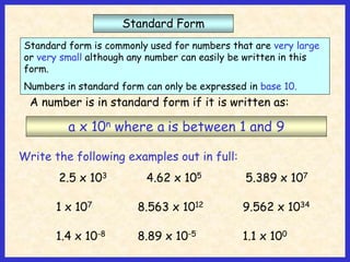 Standard Form
Standard form is commonly used for numbers that are very large
or very small although any number can easily be written in this
form.
Numbers in standard form can only be expressed in base 10.
A number is in standard form if it is written as:
a x 10n where a is between 1 and 9
Write the following examples out in full:
2.5 x 103 4.62 x 105 5.389 x 107
1 x 107 8.563 x 1012 9.562 x 1034
1.4 x 10-8 8.89 x 10-5 1.1 x 100
 