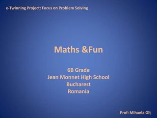 e-Twinning Project: Focus on Problem Solving




                         Maths &Fun

                             6B Grade
                      Jean Monnet High School
                            Bucharest
                             Romania


                                                Prof: Mihaela Gîţ
 