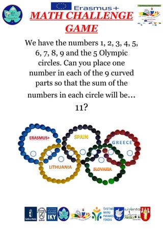 MATH CHALLENGE
GAME
We have the numbers 1, 2, 3, 4, 5,
6, 7, 8, 9 and the 5 Olympic
circles. Can you place one
number in each of the 9 curved
parts so that the sum of the
numbers in each circle will be…
11?
 