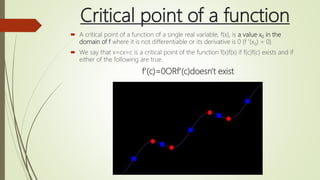 Critical point of a function
 A critical point of a function of a single real variable, f(x), is a value x0 in the
domain of f where it is not differentiable or its derivative is 0 (f ′(x0) = 0).
 We say that x=cx=c is a critical point of the function f(x)f(x) if f(c)f(c) exists and if
either of the following are true.
f′(c)=0ORf′(c)doesn't exist
 