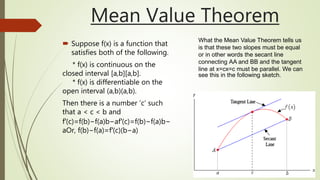 Mean Value Theorem
 Suppose f(x) is a function that
satisfies both of the following.
* f(x) is continuous on the
closed interval [a,b][a,b].
* f(x) is differentiable on the
open interval (a,b)(a,b).
Then there is a number ’c’ such
that a < c < b and
f′(c)=f(b)−f(a)b−af′(c)=f(b)−f(a)b−
aOr, f(b)−f(a)=f′(c)(b−a)
What the Mean Value Theorem tells us
is that these two slopes must be equal
or in other words the secant line
connecting AA and BB and the tangent
line at x=cx=c must be parallel. We can
see this in the following sketch.
 
