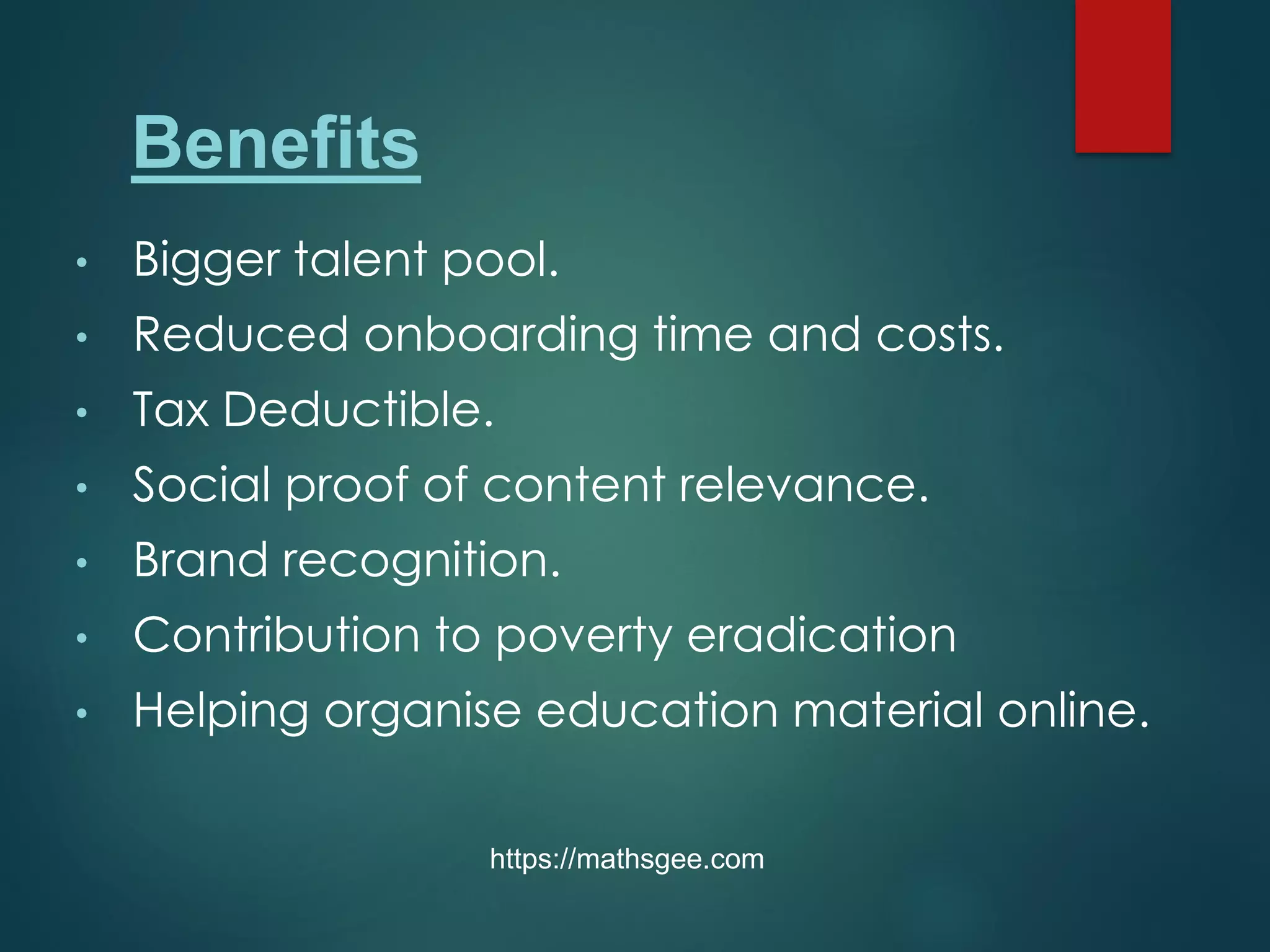 • Bigger talent pool.
• Reduced onboarding time and costs.
• Tax Deductible.
• Social proof of content relevance.
• Brand recognition.
• Contribution to poverty eradication
• Helping organise education material online.
https://mathsgee.com
Benefits
 