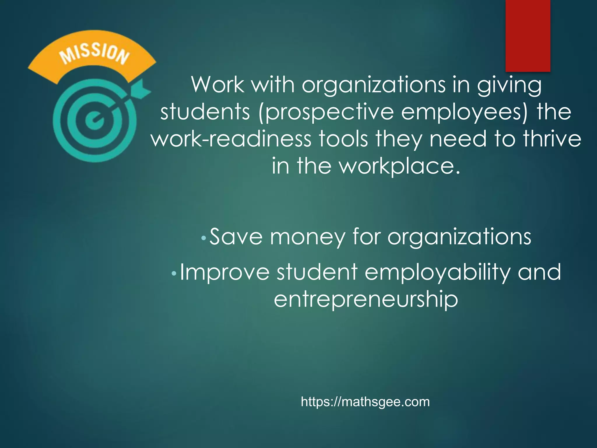 Work with organizations in giving
students (prospective employees) the
work-readiness tools they need to thrive
in the workplace.
•Save money for organizations
•Improve student employability and
entrepreneurship
https://mathsgee.com
 