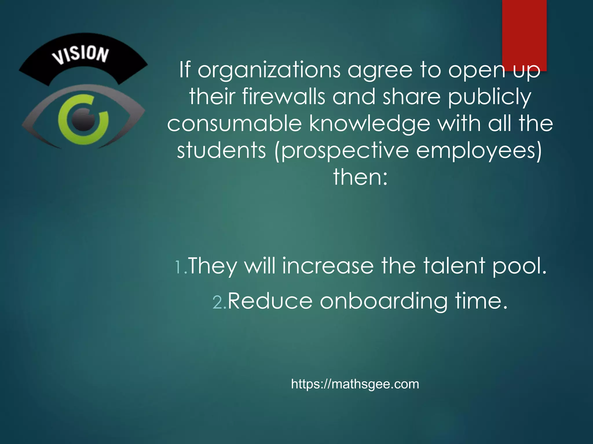 If organizations agree to open up
their firewalls and share publicly
consumable knowledge with all the
students (prospective employees)
then:
1.They will increase the talent pool.
2.Reduce onboarding time.
https://mathsgee.com
 
