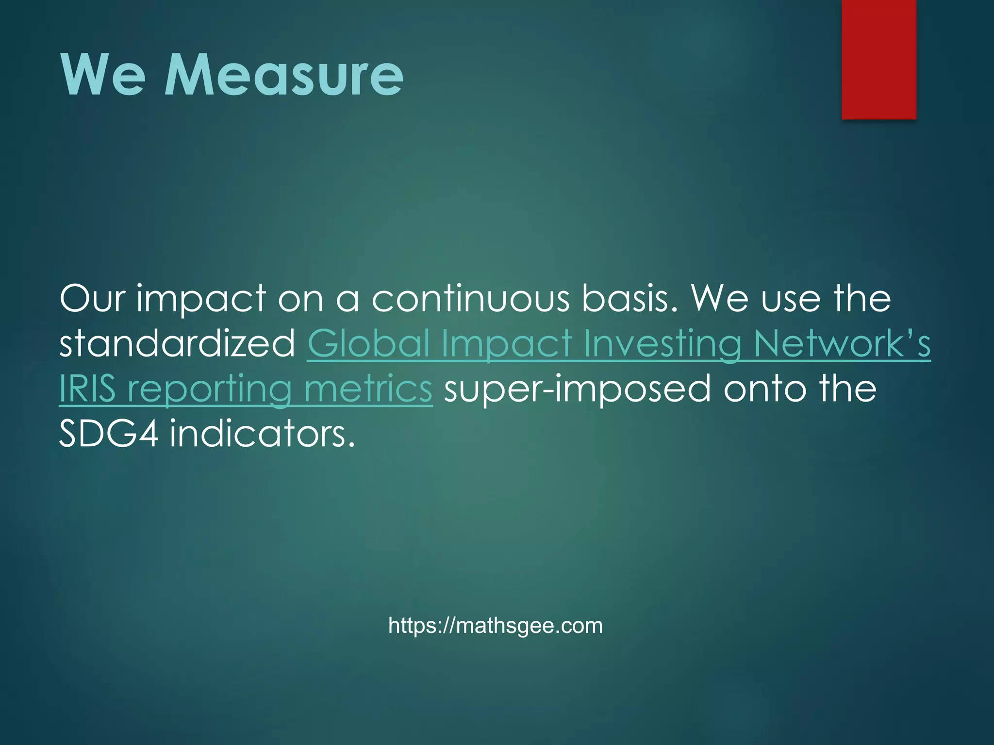 We Measure
Our impact on a continuous basis. We use the
standardized Global Impact Investing Network’s
IRIS reporting metrics super-imposed onto the
SDG4 indicators.
https://mathsgee.com
 