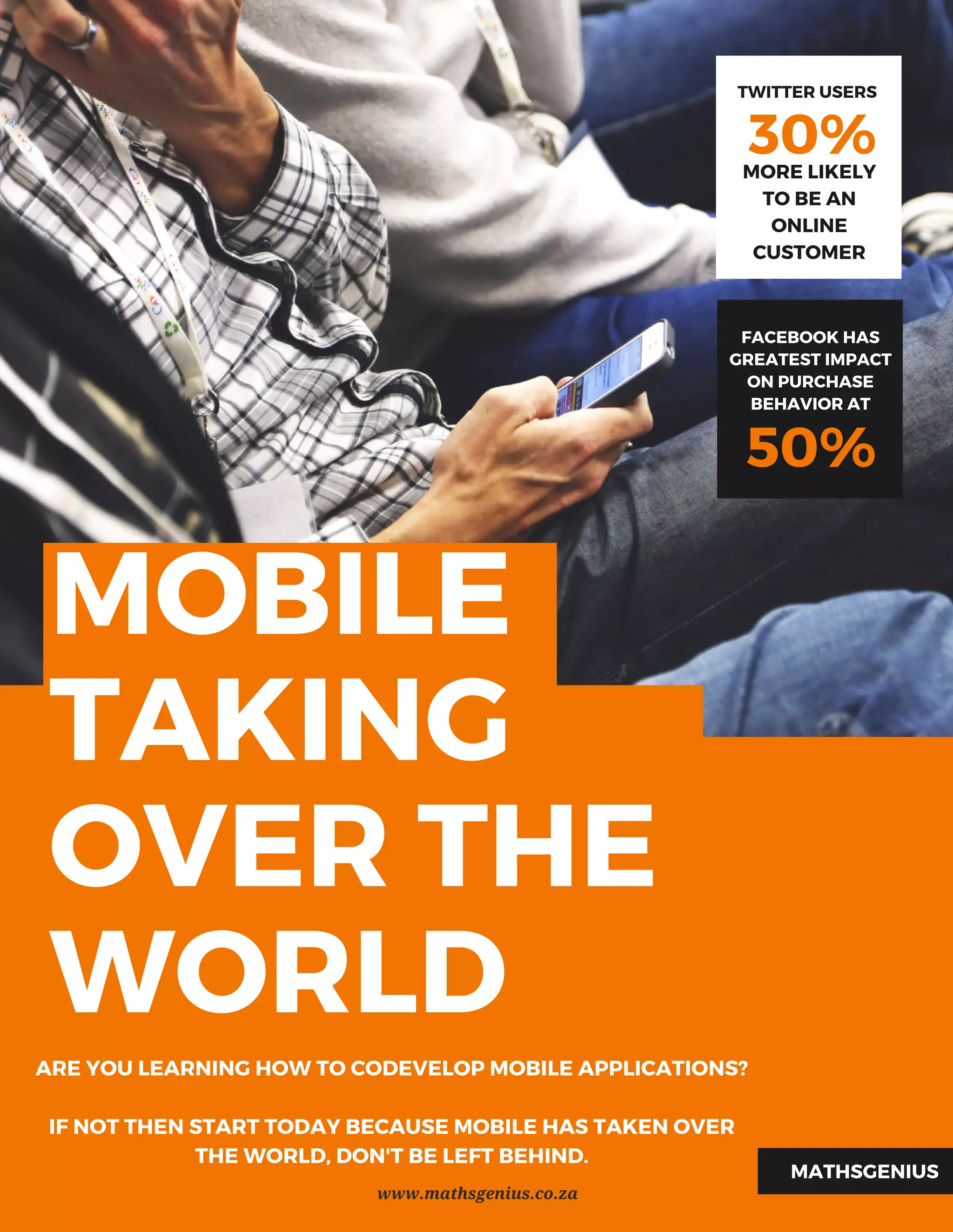 MOBILE
TAKING
OVER THE
WORLD
30%
TWITTER USERS
MORE LIKELY
TO BE AN
ONLINE
CUSTOMER
ARE YOU LEARNING HOW TO CODEVELOP MOBILE APPLICATIONS?
IF NOT THEN START TODAY BECAUSE MOBILE HAS TAKEN OVER
THE WORLD, DON'T BE LEFT BEHIND.
MATHSGENIUS
50%
FACEBOOKHAS
GREATEST IMPACT
ONPURCHASE
BEHAVIOR AT
www.mathsgenius.co.za
 