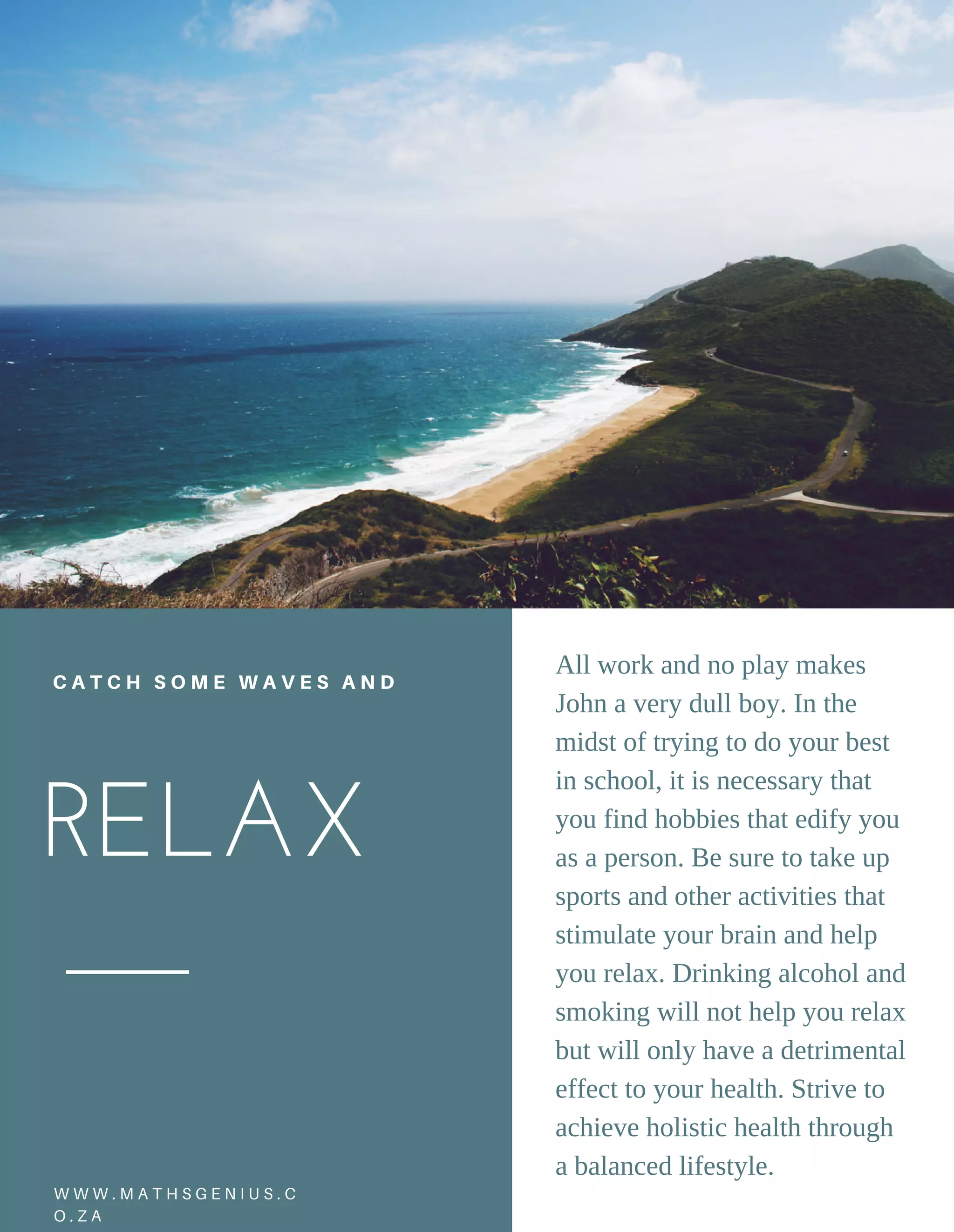 RELAX 
C A T C H S O M E W A V E S A N D
All work and no play makes
John a very dull boy. In the
midst of trying to do your best
in school, it is necessary that
you find hobbies that edify you
as a person. Be sure to take up
sports and other activities that
stimulate your brain and help
you relax. Drinking alcohol and
smoking will not help you relax
but will only have a detrimental
effect to your health. Strive to
achieve holistic health through
a balanced lifestyle.
N O M A D I C | 2 4W W W . M A T H S G E N I U S . C
O . Z A
 