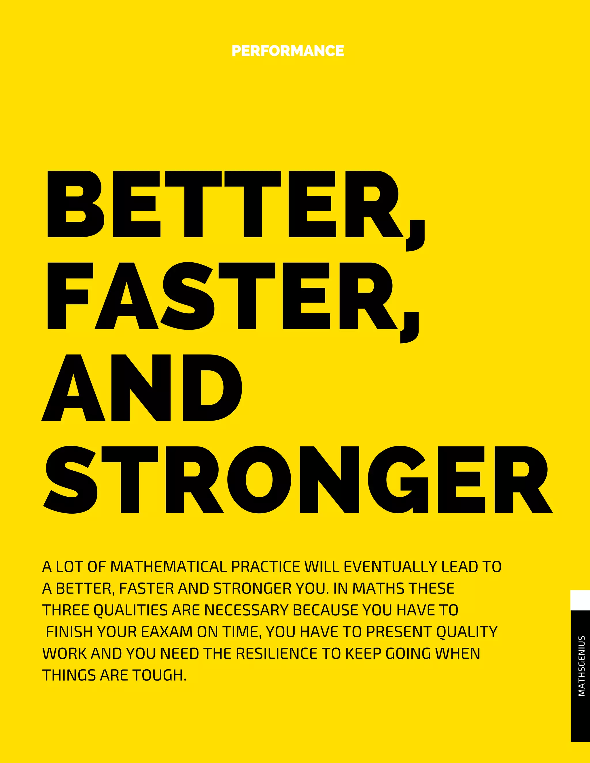 BETTER,
FASTER,
AND
STRONGER
PERFORMANCE
MATHSGENIUS
A LOT OF MATHEMATICAL PRACTICE WILL EVENTUALLY LEAD TO
A BETTER, FASTER AND STRONGER YOU. IN MATHS THESE
THREE QUALITIES ARE NECESSARY BECAUSE YOU HAVE TO
FINISH YOUR EAXAM ON TIME, YOU HAVE TO PRESENT QUALITY
WORK AND YOU NEED THE RESILIENCE TO KEEP GOING WHEN
THINGS ARE TOUGH.
 