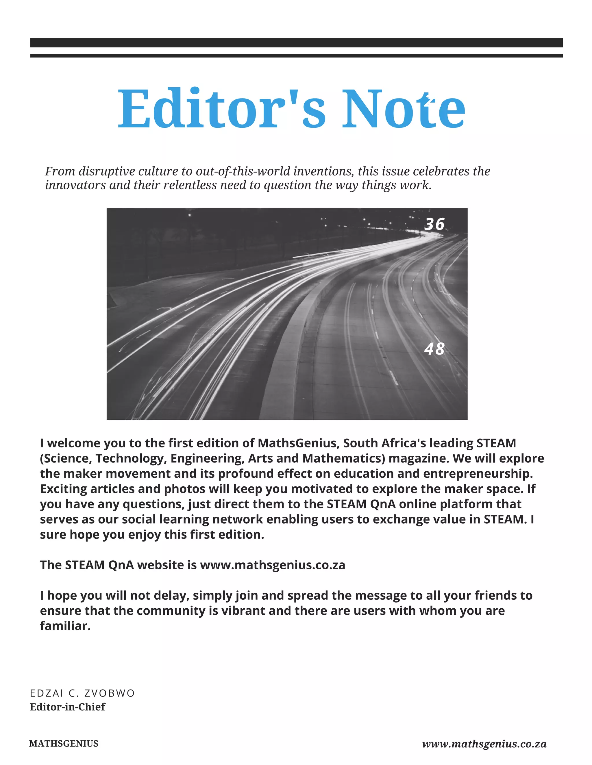 MATHSGENIUS
I welcome you to the first edition of MathsGenius, South Africa's leading STEAM
(Science, Technology, Engineering, Arts and Mathematics) magazine. We will explore
the maker movement and its profound effect on education and entrepreneurship.
Exciting articles and photos will keep you motivated to explore the maker space. If
you have any questions, just direct them to the STEAM QnA online platform that
serves as our social learning network enabling users to exchange value in STEAM. I
sure hope you enjoy this first edition.
The STEAM QnA website is www.mathsgenius.co.za
I hope you will not delay, simply join and spread the message to all your friends to
ensure that the community is vibrant and there are users with whom you are
familiar.
Editor's Note
Editor-in-Chief
EDZAI C. ZVOBWO
From disruptive culture to out-of-this-world inventions, this issue celebrates the
innovators and their relentless need to question the way things work.
21
36
48
www.mathsgenius.co.za
 