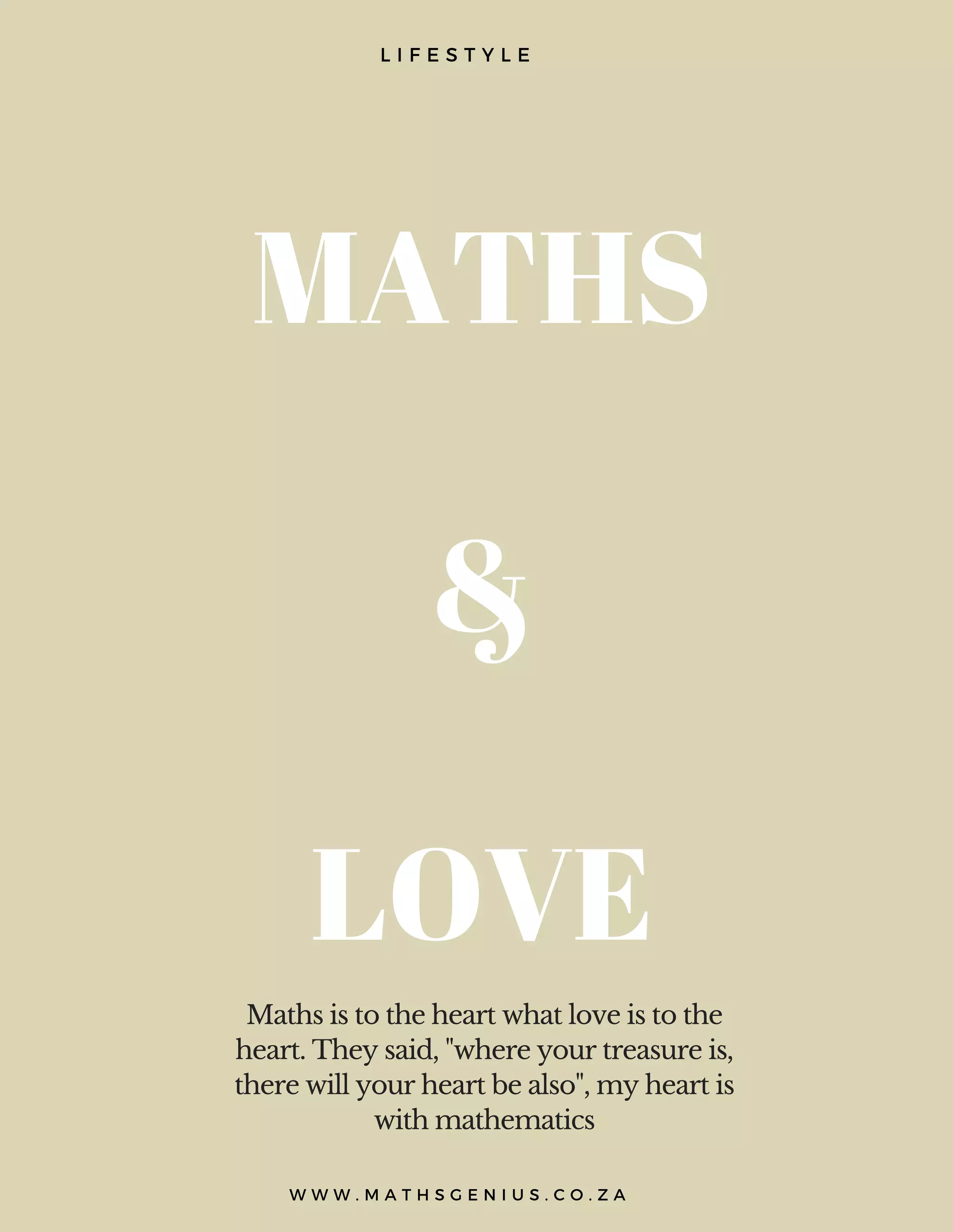 MATHS
&
LOVE
L I F E S T Y L E
Maths is to the heart what love is to the
heart. They said, "where your treasure is,
there will your heart be also", my heart is
with mathematics
W W W . M A T H S G E N I U S . C O . Z A
 
