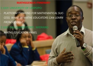 MATHSGENIUS ITINERARY
1 JULY: UNIVERSITY OF LIMPOPO:
 PLATFORM THINKING FOR MATHEMATICAL SUC-
CESS. WHAT SA MATHS EDUCATORS CAN LEARN
FROM GOOGLE
2 JULY: GALLAGHER ESTATE, MIDRAND
 MATHS EDUCATION PANEL
 