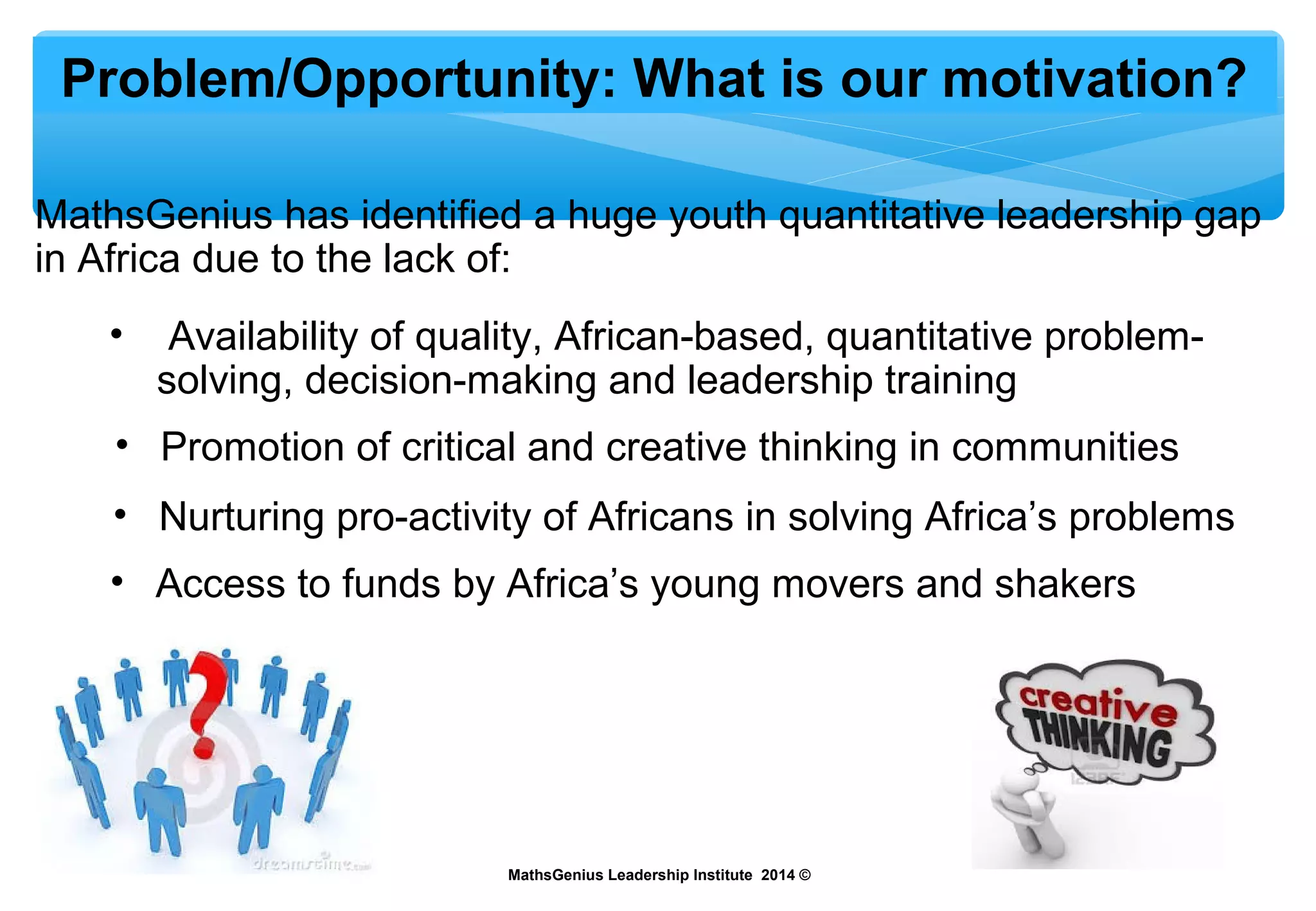 Problem/Opportunity: What is our motivation?
MathsGenius has identified a huge youth quantitative leadership gap
in Africa due to the lack of:
MathsGenius Leadership Institute 2014 ©
• Availability of quality, African-based, quantitative problem-
solving, decision-making and leadership training
• Promotion of critical and creative thinking in communities
• Nurturing pro-activity of Africans in solving Africa’s problems
• Access to funds by Africa’s young movers and shakers
 