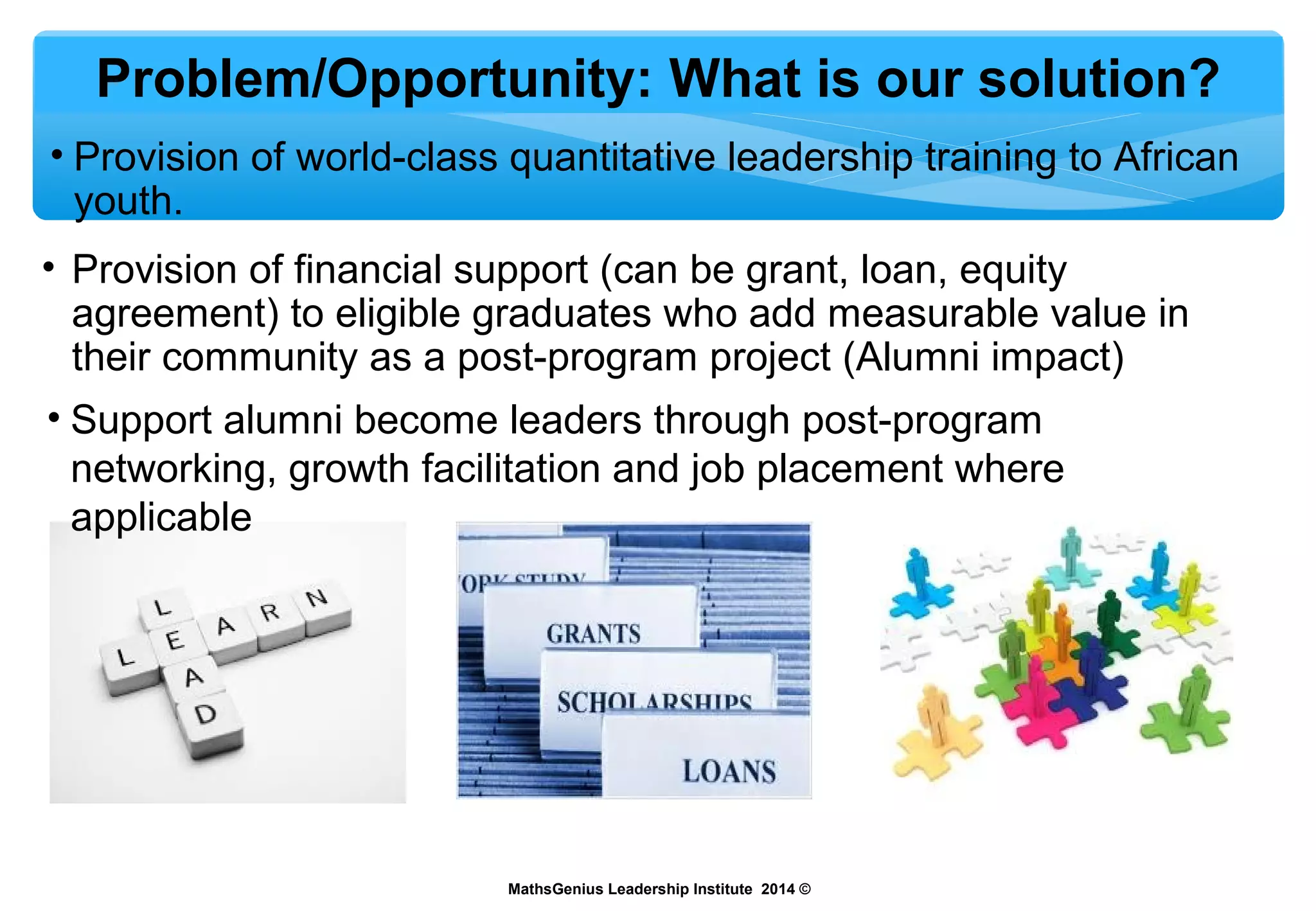 Problem/Opportunity: What is our solution?
• Provision of world-class quantitative leadership training to African
youth.
MathsGenius Leadership Institute 2014 ©
• Provision of financial support (can be grant, loan, equity
agreement) to eligible graduates who add measurable value in
their community as a post-program project (Alumni impact)
• Support alumni become leaders through post-program
networking, growth facilitation and job placement where
applicable
 