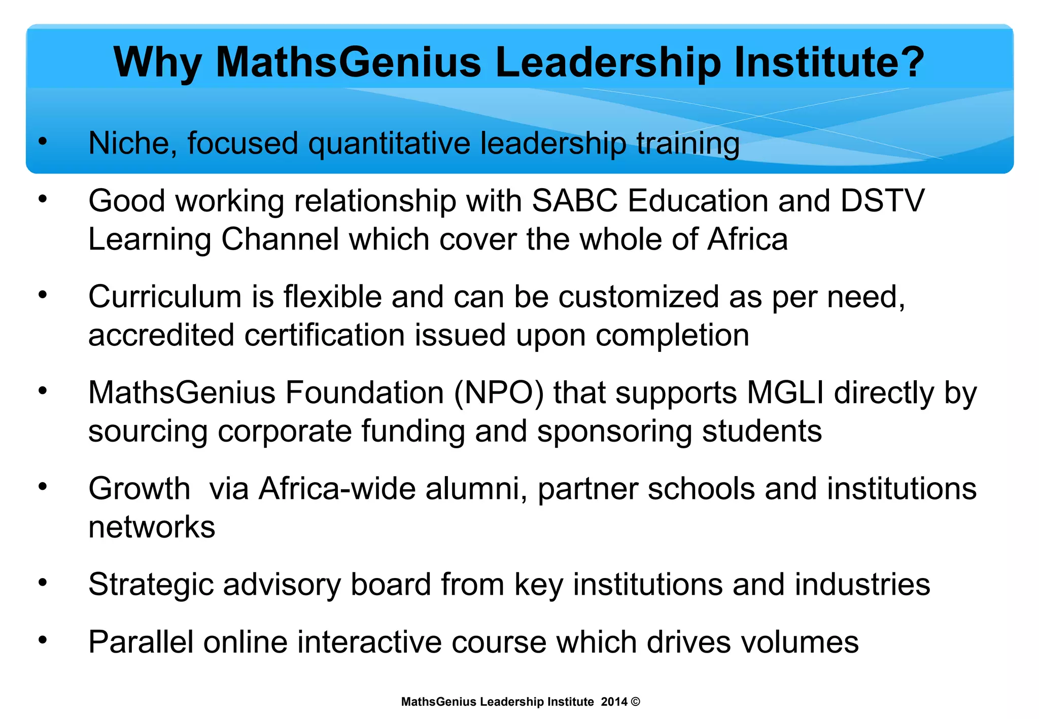 Why MathsGenius Leadership Institute?
• Niche, focused quantitative leadership training
• Good working relationship with SABC Education and DSTV
Learning Channel which cover the whole of Africa
• Curriculum is flexible and can be customized as per need,
accredited certification issued upon completion
• MathsGenius Foundation (NPO) that supports MGLI directly by
sourcing corporate funding and sponsoring students
• Growth via Africa-wide alumni, partner schools and institutions
networks
• Strategic advisory board from key institutions and industries
• Parallel online interactive course which drives volumes
MathsGenius Leadership Institute 2014 ©
 