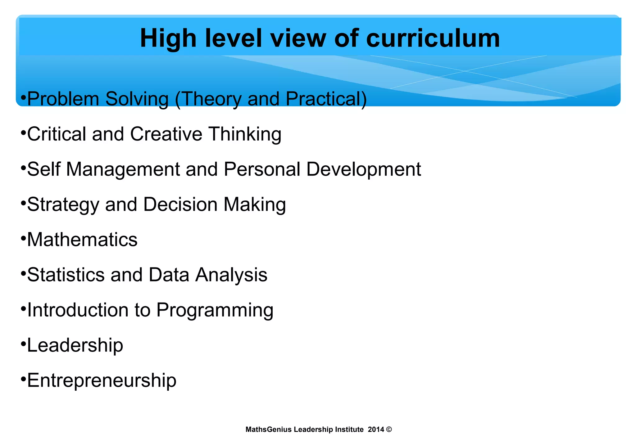 High level view of curriculum
•Problem Solving (Theory and Practical)
•Critical and Creative Thinking
•Self Management and Personal Development
•Strategy and Decision Making
•Mathematics
•Statistics and Data Analysis
•Introduction to Programming
•Leadership
•Entrepreneurship
MathsGenius Leadership Institute 2014 ©
 