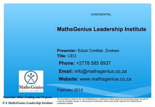 CONFIDENTIAL
February 2014
This document is solely for the use of MathsGenius Leadership Institute personnel and Advisory Board. No part of
it may be circulated, quoted, or reproduced for distribution without prior written approval from MathsGenius
Leadership Institute..
MathsGenius Leadership Institute
Gaussian Mind Trading and Projects
T/A MathsGenius Leadership Institute
Title: CEO
Phone: +2778 585 8937
Email: info@mathsgenius.co.za
Website: www.mathsgenius.co.za
Presenter: Edzai Conilias Zvobwo
 
