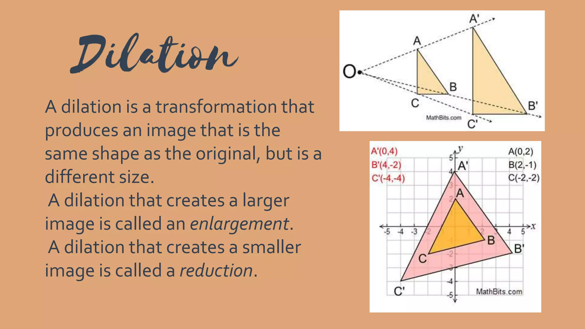A dilation is a transformation that
produces an image that is the
same shape as the original, but is a
different size.
A dilation that creates a larger
image is called an enlargement.
A dilation that creates a smaller
image is called a reduction.