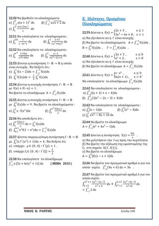 ΝΙΚΟΣ Κ. ΡΑΠΤΗΣ Σελίδα 100
22.50 Να βρεθούν τα ολοκληρώματα
α) ∫ x(x + 1)7
dx
0
−1
β) ∫ x√x + 2 dx
−1
−2
γ) ∫
συν (lnx )
x
3
1
dx
22.51 Να υπολογίσετε τα ολοκληρώματα :
α) ∫
1
x ∙ ln3x
2e
e
dx β) ∫
x+3
(x2+6x)5
1
0
dx
22.52 Να υπολογίσετε τα ολοκληρώματα :
α) ∫
1+lnx
√3+xlnx
e4
e
dx β) ∫
x−1
√x2−2x+3
1
0
dx
22.53 Δίνεται η συνάρτηση f ∶ ℝ → ℝ η οποία
είναι συνεχής . Να δείξετε ότι :
α) ∫ f(x − 2)dx = ∫ f(x)dx
−1
−2
1
0
β) ∫ f(2x)dx =
1
2
∫ f(x)dx
2
0
1
0
22.54 Δίνεται η συνεχής συνάρτηση f ∶ ℝ → ℝ
με f(x) + f(−x) = 1 .
Να βρείτε το ολοκλήρωμα Α = ∫ f(x)dx
2
−2
22.55 Δίνεται η συνεχής συνάρτηση f ∶ ℝ → ℝ
με ∫ f(x)dx
4
0
= 9 . Να βρείτε τα ολοκληρώματα :
α) ∫ x ∙ f(x2)dx
2
0
β) ∫
f(lnx )
x
e4
1
dx
22.56 Να αποδείξετε ότι :
α) ∫
f(lnx )
x
e
1
dx = ∫ f(x)dx
1
0
β) ∫ ex
f(1 − ex)dx = ∫ f(x)dx
−2
−1
ln3
ln2
22.57 Δίνεται παραγωγίσιμη συνάρτηση f ∶ ℝ → ℝ
με ∫ (x f′ (x2) + 1)dx = 4
2
0
. Να δείξετε ότι
α) υπάρχει ρ ∈ (0 , 4) ∶ f′ (ρ) = 1 .
β) υπάρχει ξ ∈ (0 , 4) ∶ f′ (ξ) =
ξ
2
22.58 Να υπολογίσετε το ολοκλήρωμα
∫ x [2x + ln(x2
+ 1)] dx
1
−1
( ΘΕΜΑ 2010 )
22.59 Δίνεται η f(x) = �
2x + 3 , x ≤ 1
3x2
− 6x + 8 , x > 1
α) Να εξετάσετε αν η f είναι συνεχής
β) Να βρείτε τα ολοκληρώματα Α = ∫ f(x)dx
−2
−4
,
B = ∫ f(x)dx
4
2
, Γ = ∫ f(x)dx
3
−1
.
Ε. Ιδιότητες Ορισμένου
Ολοκληρώματος
22.60 Δίνεται η f(x) = �
2x + 3 , x ≤ 0
ex
+ 2 , x > 0
α) Να εξετάσετε αν η f είναι συνεχής
β) Να βρείτε το ολοκλήρωμα Α = ∫ f(x)dx
1
−1
22.61 Δίνεται η f(x) = �
x ∙ ex
, x ≤ 0
ln(x + 1) , x > 0
.
Να υπολογίσετε το ολοκλήρωμα ∫ f(x)dx
1
−1
22.62 Να υπολογίσετε τα ολοκληρώματα :
α) ∫ (|x + 1| + x − 4)dx
2
−2
β) ∫ (3|x2
− 2x − 3| + 4)dx
4
−2
22.63 Να υπολογίσετε τα ολοκληρώματα :
α) ∫ |x − 1|dx
2
0
β) ∫ |x2
− 4|dx
3
1
γ) ∫ √x2 − 8x + 16 dx
1
0
22.64 Να βρείτε το ολοκλήρωμα
Α = ∫ |ex
+ 4x3
− 1|dx
1
−1
22.65 Δίνεται η συνάρτηση f(x) =
lnx
x
.
α) Να μελετήσετε την f ως προς την κυρτότητα
β) Να βρείτε την εξίσωση της εφαπτομένης της
Cf στο σημείο Α(1 , f(1)).
γ) Να βρείτε το ολοκλήρωμα
Α = ∫ |f(x) − x + 1|dx
2
1
22.66 Να βρείτε τον πραγματικό αριθμό α για τον
οποίο ισχύει ∫ (4x + 6) dx = 36
α
−α
.
22.67 Να βρείτε τον πραγματικό αριθμό λ για τον
οποίο ισχύει
∫
4x2−3x−5
x2 + 4
dx + ∫
3x2−3x−9
x2+4
λ+3
λ2+1
λ2+1
λ+3
dx
= ∫ 2 dx
1
−1
 