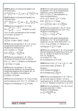 ΝΙΚΟΣ Κ. ΡΑΠΤΗΣ Σελίδα 101
22.68 Να βρείτε τον πραγματικό αριθμό α για
τον οποίο ισχύει
∫
ex + x3 – x
x2 + 1
dx = ∫ α dx + ∫
ex + x3 − x
x2 + 1
dx
1
3
1
−3
3
1
.
22.69 Να βρείτε τον πραγματικό αριθμό λ για
τον οποίο ισχύει
∫
lnx + 6
x2 + 2
dx − ∫ 2dx = ∫
3x2 – lnx
x2 + 2
dx
λ
3λ+2
4
−5
3λ+2
λ
.
22.70 Δίνεται η συνάρτηση f ∶ ℝ → ℝ με
f(x) = �
ex
+ α , x ≤ 1
β ∙
lnx
x
, x > 1
. Να βρείτε τις τιμές
των α , β ώστε η συνάρτηση να είναι συνεχής
και να ισχύει ∫ f(x)dx = 1
e
0
22.71 Να δείξετε ότι :
2 ∫ f(x) ∙ f′ (x)dx = [f(β)]2
− [f(α)]2β
α
.
22.72 Δίνεται η συνάρτηση f ∶ ℝ → (0 , +∞) με
συνεχή πρώτη παράγωγο ώστε f(1) = 2 .
Να βρείτε τα ολοκληρώματα :
α) Α = ∫ (f(x) + x ∙ f′
(x))dx
1
0
β) Β = ∫ �
1
f(x)
−
x ∙ f ′ (x)
f2(x)
�
1
0
dx
22.73 Δίνεται η συνάρτηση f ∶ ℝ → ℝ με
συνεχή πρώτη παράγωγο ώστε να ισχύουν
f(1) =
3
e
, f(0) = 1 . Να βρείτε το ολοκλήρωμα
Ι=∫ ex(f(x) + f′
(x))dx
1
0
.
22.74 Δίνεται η συνάρτηση f ∶ ℝ → ℝ με
συνεχή πρώτη παράγωγο . Αν η γραφική της
παράσταση διέρχεται από τα σημεία Α(1 , 2)
και Β(2 , 1) να βρείτε το ολοκλήρωμα
∫ x�2f(x) + xf′ (x)�dx
2
1
22.75 Δίνεται η συνάρτηση f ∶ ℝ → ℝ με συνεχή
πρώτη παράγωγο ώστε f(1) = 5 , ∫ f(x)dx = 2 .
1
0
Να βρείτε το ολοκλήρωμα Ι = ∫ x f′ (x)dx
1
0
22.76 Δίνεται η δύο φορές παραγωγίσιμη
συνάρτηση f ∶ ℝ → ℝ με συνεχή δεύτερη
παράγωγο , για την οποία ισχύουν
f(1) = 1 , f ′(1) = 1 . Να υπολογίσετε τις
τιμές των παραστάσεων :
α) Α = ∫ 2x ∙ f(x)dx + ∫ x2
∙ f ′(x)dx
1
0
1
0
β) Β = ∫ (f′ (x) + x ∙ f′′
(x))dx
1
0
γ) Γ = ∫ �f ′
(x) ∙ ln(x + 1) +
f(x)
x+1
�
1
0
dx
22.77 Δίνεται η συνάρτηση f ∶ [0 , 1] → ℝ με
συνεχή πρώτη παράγωγο ώστε f(1) = ln2 .
Να βρείτε το ολοκλήρωμα
Ι = ∫ �1 + x ∙ f ′
(x)�
1
0
∙ ef(x)
dx
22.78 Δίνεται η δύο φορές παραγωγίσιμη
συνάρτηση f ∶ ℝ → ℝ με συνεχή δεύτερη
παράγωγο , για την οποία ισχύουν f(1) = 3 ,
f ′(1) = 2 και ∫ f(x)dx = 5 .
1
0
Να βρείτε το
ολοκλήρωμα Ι = ∫ x2
f ′′ (x)dx
1
0
22.79 Δίνεται η συνάρτηση f ∶ ℝ → ℝ με συνεχή
δεύτερη παράγωγο. Οι εφαπτόμενες της Cf στα
Α(1 , 2) και Β(3 , 9) τέμνονται στο σημείο
Γ(4 , 11) . Να βρείτε :
α) τις τιμές f′
(1) , f′
(3)
β) το ολοκλήρωμα ∫ xf′′ (x)dx
3
1
22.80 Δίνεται η f(x) = x3
+ αx2
+ 3x + 1 , αϵℝ
για την οποία ισχύει ∫ f(x)dx =
1
0
15
4
Να βρείτε :
α) τον πραγματικό αριθμό α
β) το ολοκλήρωμα ∫
f(x)
f ′ (x)
3
1
dx
22.81 Δίνεται η συνάρτηση f(x) = αx2
+ βx + γ ,
για την οποία ισχύει ∫ f(x)dx = 12
1
−1
ενώ η
εφαπτομένη της Cf στο Μ(1 , f(1)) έχει εξίσωση
y = 2x + 2 . Να βρείτε τις τιμές των α , β ,γ ∈ ℝ
22.82 Δίνεται η συνάρτηση f ∶ ℝ → (0, +∞) για
την οποία ισχύει f(2) = e3
f(1) .
Να βρείτε το ολοκλήρωμα :
A = ∫
f ′ (x) + 4f(x)
f(x)
2
1
dx
 