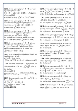 ΝΙΚΟΣ Κ. ΡΑΠΤΗΣ Σελίδα 102
22.83 Δίνεται η συνάρτηση f ∶ ℝ → ℝ με συνεχή
πρώτη παράγωγο ώστε
f(1) = 5 , ∫ (xf′ (x) + f(x))dx = 1
2
1
. Να βρείτε :
α) την τιμή f(2)
β) το ολοκλήρωμα ∫ x2( 3f(x) + xf′ (x) )dx
2
1
22.84 Δίνεται η συνάρτηση f ∶ ℝ → ℝ η οποία
είναι παραγωγίσιμη με συνεχή παράγωγο
και τέτοια , ώστε ∫ �xf′ (x) + 2f(x)�dx = 0
1
0
να δείξετε ότι ∫ f(x)
1
0
dx = −f(1)
22.85 Δίνεται η συνάρτηση f ∶ ℝ → ℝ η οποία
είναι παραγωγίσιμη με συνεχή παράγωγο
και τέτοια , ώστε ∫ f(x)dx = f(0)
1
0
.
Να αποδείξετε ότι υπάρχει τουλάχιστον ένα
ξ ∈ (0 , 1) τέτοιο , ώστε : ∫ xf′ (x)
1
0
dx = f′ (ξ)
22.86 Δίνεται η συνάρτηση f ∶ ℝ → ℝ η οποία
είναι δύο φορές παραγωγίσιμη και ισχύει
f′′ (x) = −2f(x). Αν η f παρουσιάζει τοπικό
ακρότατο στο α και στο β , να δείξετε ότι
∫ x2
f(x)dx = βf(β)
β
α
− αf(α)
22.87 Έστω μια συνάρτηση g με συνεχή δεύτερη
παράγωγο στο [0 , π] .
Αν g(π) = 1 και ισχύει
∫ [g(x) + g′′ (x)] ∙ ημ
π
0
x dx = 3 , να βρείτε το g(0)
22.88. Δίνεται η συνάρτηση f ∶ ℝ → (0, +∞) για
την οποία ισχύει f(0) = 1 , ∫
f ′ (x)
f(x)
1
0
dx = 1
Να βρείτε :
α) την τιμή f(1)
β) το ολοκλήρωμα ∫
2xf2(x)+ex f(x)−ex f ′ (x)
f2(x)
1
0
dx
22.89 Δίνεται η συνάρτηση f(x) = √x2 + 1 − x .
Να αποδείξετε ότι :
α) f ′ (x)√x2 + 1 + f(x) = 0
β) ∫
1
√x2 + 1
1
0
dx = ln�√2 + 1�
( ΘΕΜΑ 2003 Ε )
22.90 Δίνεται η συνεχής συνάρτηση f ∶ [0 , 1] → ℝ
ώστε ∫ �∫ f(x)dx
1
0
�
1
0
∙ f(x)dx = ∫ f(x)dx + 2
1
0
,
f(x) > 0. Να βρείτε το ολοκλήρωμα A = ∫ f(x)dx
1
0
22.91 Δίνεται η συνεχής f ∶ ℝ → (0 , +∞) με
∫ f(x)
1
0
�∫ f(x)dx
1
0
� dx = 2 ∫ f(x)dx + 3
1
0
.
Να υπολογίσετε το ολοκλήρωμα I = ∫ f(x)dx
1
0
22.92 Δίνεται η συνεχής συνάρτηση f ∶ ℝ → ℝ
για την οποία ισχύει e∫ f(x)dx
1
0 = ∫ (f(x) + 3x2)
1
0
dx
Να υπολογίσετε το ολοκλήρωμα ∫ f(x)dx
1
0
.
22.93 Δίνεται η συνεχής συνάρτηση f ∶ ℝ → ℝ για
την οποία ισχύει ex ∙ ∫ f(t)dt
1
0 +x2
− x ≥ 1 , x ∈ ℝ
Να υπολογίσετε το ολοκλήρωμα ∫ f(t)dt
1
0
22.94 Δίνεται η συνάρτηση f ∶ ℝ → ℝ για την
οποία ισχύει f(x) = x + 2 ∫ f(x)dx , x ∈ ℝ .
1
0
Να βρείτε την f .
22.95 Δίνεται η συνάρτηση f ∶ ℝ → ℝ για την
οποία ισχύει f(x) = 2x + ∫ f(x)dx , x ∈ ℝ .
2
0
Να βρείτε την f .
22.96 Δίνεται η συνάρτηση f ∶ ℝ → ℝ για την
οποία ισχύει f(x) = 9x2
− ∫ 2xf(t)dt , x ∈ ℝ .
1
−1
Να βρείτε την f .
22.97 Δίνεται η συνάρτηση f ∶ (0 , +∞) → ℝ
η οποία είναι συνεχής και τέτοια , ώστε να ισχύει
f(x) =
1
x
+2 ∫ t f(t) dt
2
1
, x > 0 .
Να βρείτε τον τύπο της συνάρτησης f
22.98 Δίνεται η συνάρτηση f ∶ ℝ → ℝ για την
οποία ισχύει ∫ f(t)dt = f(x) + 6
π
6
0
.
Να βρείτε την f και το ολοκλήρωμα ∫ f(x)dx
2014
2016
22.99 Να βρείτε συνεχή f ∶ ℝ → ℝ για την οποία
ισχύει ∫ ημx ∙ f(x)dx = f(x) + συνx
π
3
0
, x ∈ ℝ
 