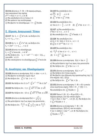 ΝΙΚΟΣ Κ. ΡΑΠΤΗΣ Σελίδα 104
22.116 Δίνεται η f ∶ ℝ → ℝ παραγωγίσιμη ,
που ικανοποιεί την σχέση
ef(x)
+ f(x) = x + 1 , x ∈ ℝ
α) Να αποδείξετε ότι η f είναι 1-1
β) Να ορίσετε την αντίστροφη
γ) Να βρείτε το ολοκλήρωμα I = ∫ f(x)dx
e
0
22.117 Αν Ιν = ∫ lnν
x dx
e
1
να δείξετε ότι
Ιν + ν ∙ Ιν−1 = e .
Ζ. Εύρεση Αναγωγικού Τύπου
22.118 Αν Ιν = ∫ xν
ex
dx
2
0
να δείξετε ότι
Ιν = 2νe2
− ν ∙ Ιν−1 , ν ≥ 2
22.119 Δίνεται το ολοκλήρωμα
Ιν = ∫ xν
συνx dx , ν ∈ ℕ∗π
0
.
α) Να δείξετε ότι Ιν = −νπν − 1
− ν(ν − 1)Ιν−2
για κάθε ν ≥ 4
β) Να υπολογίσετε το ολοκλήρωμα ∫ x5
συνx dx
π
0
22.120 Δίνεται η συνάρτηση f(x) = xlnx − x + 1 .
α) Να βρείτε το σύνολο τιμών της f
β) Να δείξετε ότι ∫ x x
dx > e − 1
2
1
Η. Ανισότητες και Ολοκληρώματα
22.121 Να δείξετε ότι 2 ≤ e4
∙ ∫ ex 3 − 3x2
dx ≤ 2e4
.
2
0
22.122 Να δείξετε ότι 1 ≤ ∫ √x2 + 1 dx ≤ √2
1
0
22.123 Να δείξετε ότι 12 ≤ ∫ √x2 + 9 dx ≤ √20
4
0
.
22.124 Δίνεται η συνάρτηση f(x) =
ex
x2 + 1
α) Να μελετήσετε την f ως προς την μονοτονία .
β) Να δείξετε ότι
e – 1
e
≤ ∫
1
x2 + 1
dx ≤
e – 1
2
1
0
22.125 Να αποδείξετε ότι :
α)
lnx
x
≤
1
e
, x > 0
β) ∫ xe
dx < ∫ ex
dx
17
1
17
1
22.126 Να αποδείξετε ότι :
α) lnx ≥ 1 −
1
x
, x > 0 β) ∫ xx
dx ≥ e − 1 .
2
1
22.127 α) Να αποδείξετε ότι :
x2
lnx + 2 > x , x > 1
β) Να αποδείξετε ότι : ∫ x2
lnxdx > 2
4
2
22.128 Να αποδείξετε ότι :
α) (x + 1) ∙ ln(x + 1) ≥ x , x > −1
β) ∫ (x + 1)x+1dx > 𝑒𝑒 − 1
1
0
22.129 Να αποδείξετε ότι :
α)
x – 1
x
≤ lnx ≤ x − 1 , x > 1
β) 1 < ∫
1
lnx
dx < e
e+1
2
22.130 Δίνεται η συνάρτηση f(x) = lnx +
1
x
α) Να μελετήσετε την f ως προς την μονοτονία
β) Να δείξετε ότι ∫ xx
dx > e − 1
2
1
22.131 Δίνεται η συνάρτηση f(x) = e x2
.
α) Να δείξετε ότι f είναι κυρτή .
β) Να βρείτε την εξίσωση της εφαπτομένης της Cf
στο σημείο Α(1 , f(1)).
γ) Να δείξετε ότι ∫ e x2
dx > 2e .
2
0
22.132 Δίνεται η συνάρτηση f ∶ ℝ → ℝ η οποία
είναι κυρτή και ισχύει f(0) = 0 , f ′ (0) = 1 .
Να αποδείξετε ότι ∫ f(x)dx >
1
0
1
2
22.133 Έστω f : [0 , 1] → ℝ με f(0) = 0 ,
παραγωγίσιμη για την οποία ισχύει
f′ (x) + f(x) > 2xe−x
, x ∈ [0 , 1] . Να δείξετε ότι
3 ∫ ex
f(x)dx > 1 .
1
0
22.134 Δίνεται η συνάρτηση f ∶ ℝ → ℝ
παραγωγίσιμη , f(0)=0 και να ισχύει
f′ (x) + 2xf(x) > 2xe−x2
, x ∈ ℝ Να δείξετε ότι
∫ f(x)dx >
1
0
e−1
e
.
 