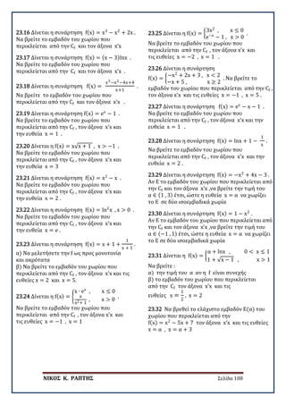 ΝΙΚΟΣ Κ. ΡΑΠΤΗΣ Σελίδα 108
23.16 Δίνεται η συνάρτηση f(x) = x3
− x2
+ 2x .
Να βρείτε το εμβαδόν του χωρίου που
περικλείεται από την Cf και τον άξονα x’x
23.17 Δίνεται η συνάρτηση f(x) = (x − 3)lnx .
Να βρείτε το εμβαδόν του χωρίου που
περικλείεται από την Cf και τον άξονα x’x .
23.18 Δίνεται η συνάρτηση f(x) =
x3−x2−4x+4
x+1
.
Να βρείτε το εμβαδόν του χωρίου που
περικλείεται από την Cf και τον άξονα x’x .
23.19 Δίνεται η συνάρτηση f(x) = ex
− 1 .
Να βρείτε το εμβαδόν του χωρίου που
περικλείεται από την Cf , τον άξονα x’x και
την ευθεία x = 1 .
23.20 Δίνεται η f(x) = x√x + 1 , x > −1 .
Να βρείτε το εμβαδόν του χωρίου που
περικλείεται από την Cf , τον άξονα x’x και
την ευθεία x = 3
23.21 Δίνεται η συνάρτηση f(x) = x2
− x .
Να βρείτε το εμβαδόν του χωρίου που
περικλείεται από την Cf , τον άξονα x’x και
την ευθεία x = 2 .
23.22 Δίνεται η συνάρτηση f(x) = ln2
x , x > 0 .
Να βρείτε το εμβαδόν του χωρίου που
περικλείεται από την Cf , τον άξονα x’x και
την ευθεία x = e .
23.23 Δίνεται η συνάρτηση f(x) = x + 1 +
1
x + 1
.
α) Να μελετήσετε την f ως προς μονοτονία
και ακρότατα
β) Να βρείτε το εμβαδόν του χωρίου που
περικλείεται από την Cf , τον άξονα x’x και τις
ευθείες x = 2 και x = 5.
23.24 Δίνεται η f(x) = �
x ∙ ex
, x ≤ 0
x
x2+ 1
, x > 0
.
Να βρείτε το εμβαδόν του χωρίου που
περικλείεται από την Cf , τον άξονα x’x και
τις ευθείες x = −1 , x = 1
23.25 Δίνεται η f(x) = �
3x2
, x ≤ 0
e−x
− 1 , x > 0
.
Να βρείτε το εμβαδόν του χωρίου που
περικλείεται από την Cf , τον άξονα x’x και
τις ευθείες x = −2 , x = 1 .
23.26 Δίνεται η συνάρτηση
f(x) = �
−x2
+ 2x + 3 , x < 2
−x + 5 , x ≥ 2
. Να βρείτε το
εμβαδόν του χωρίου που περικλείεται από την Cf ,
τον άξονα x’x και τις ευθείες x = −1 , x = 5 .
23.27 Δίνεται η συνάρτηση f(x) = ex
− x − 1 .
Να βρείτε το εμβαδόν του χωρίου που
περικλείεται από την Cf , τον άξονα x’x και την
ευθεία x = 1 .
23.28 Δίνεται η συνάρτηση f(x) = lnx + 1 −
1
x
.
Να βρείτε το εμβαδόν του χωρίου που
περικλείεται από την Cf , τον άξονα x’x και την
ευθεία x = 2 .
23.29 Δίνεται η συνάρτηση f(x) = −x2
+ 4x − 3 .
Αν Ε το εμβαδόν του χωρίου που περικλείεται από
την Cf και τον άξονα x’x ,να βρείτε την τιμή του
α ∈ (1 , 3) έτσι, ώστε η ευθεία x = α να χωρίζει
το Ε σε δύο ισοεμβαδικά χωρία
23.30 Δίνεται η συνάρτηση f(x) = 1 − x2
.
Αν Ε το εμβαδόν του χωρίου που περικλείεται από
την Cf και τον άξονα x’x ,να βρείτε την τιμή του
α ∈ (−1 , 1) έτσι, ώστε η ευθεία x = α να χωρίζει
το Ε σε δύο ισοεμβαδικά χωρία
23.31 Δίνεται η f(x) = �
α + lnx , 0 < x ≤ 1
1 + √x − 1 , x > 1
Να βρείτε :
α) την τιμή του α αν η f είναι συνεχής
β) το εμβαδόν του χωρίου που περικλείεται
από την Cf τον άξονα x’x και τις
ευθείες x =
1
2
, x = 2
23.32 Να βρεθεί το ελάχιστο εμβαδόν Ε(α) του
χωρίου που περικλείεται από την
f(x) = x2
− 5x + 7 τον άξονα x’x και τις ευθείες
x = α , x = α + 3
 