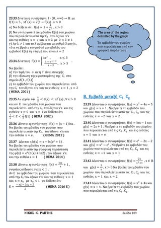 ΝΙΚΟΣ Κ. ΡΑΠΤΗΣ Σελίδα 109
The area of the region
delimited by the graph
Το εμβαδόν του χωρίου
που περικλείεται από την
γραφική παράσταση
23.33 Δίνεται η συνάρτηση f ∶ (0 , +∞) → ℝ με
f(1) = 5 , xf′ (x) = 2(1 − f(x)) , x > 0
α) Να δείξετε ότι f(x) = 1 +
4
x2
, x > 0
β) Να υπολογιστεί το εμβαδόν Ε(λ) του χωρίου
που περικλείεται από την Cf , τον άξονα x’x
και τις ευθείες x = 1 και x = λ με 0 < 𝜆𝜆 ≠ 1
γ) Αν λ > 1 και το λ αυξάνεται με ρυθμό 3 μον/s ,
τότε να βρείτε τον ρυθμό μεταβολής του
εμβαδού Ε(λ) τη στιγμή που είναι λ = 2
23.34 Δίνεται η f(x) = �
αx2
, x ≤ 3
1 − e x − 3
x − 3
, x > 3
.
Να βρείτε :
α) την τιμή του α αν η f είναι συνεχής
β) την εξίσωση της εφαπτομένης της Cf στο
σημείο Α�4 , f(4)�
γ) το εμβαδόν του χωρίου που περικλείεται από
την Cf τον άξονα x’x και τις ευθείες x = 1 , x = 2
( ΘΕΜΑ 2001 )
23.35 Αν ισχύει ότι
x
2
< f(x) < xf′ (x) , ∀ x > 0
και αν Ε το εμβαδόν του χωρίου που
περικλείεται από την Cf τον άξονα x’x και τις
ευθείες x = 0 και x = 1 να δείξετε ότι
1
4
< 𝐸𝐸 <
1
2
f(1) ( ΘΕΜΑ 2002 )
23.36 Δίνεται η συνάρτηση f(x) = (x − 1)lnx .
Να βρείτε το εμβαδόν του χωρίου που
περικλείεται από την Cf , τον άξονα x’x και
την ευθεία x = e . ( ΘΕΜΑ 2012 )
23.37 Δίνεται η h(x) = x − ln(ex
+ 1) .
Να βρείτε το εμβαδόν του χωρίου που
περικλείεται από την γραφική παράσταση
της φ(x) = ex(h(x) + ln2) , τον άξονα x’x
και την ευθεία x = 1 ( ΘΕΜΑ 2014 )
23.38 Δίνεται η συνάρτηση f(x) =
lnx
x
+ 1 ,
γνησίως αύξουσα για x < 1 .
Αν Ε το εμβαδόν του χωρίου που περικλείεται
από την Cf τον άξονα x’x και τις ευθείες x = 1
και x = x0 με x0 < 1 να δείξετε ότι
Ε =
− x0
2 − 2x0 + 2
2
( ΘΕΜΑ 2016 Ε )
23.39 Δίνονται οι συναρτήσεις f(x) = x2
− 4x − 5
και g(x) = x + 1 . Να βρείτε το εμβαδόν του
χωρίου που περικλείεται από τις Cf , Cg και τις
ευθείες x = −2 και x = 2 .
Β. Εμβαδό μεταξύ 𝐂𝐂𝐟𝐟 , 𝐂𝐂𝐠𝐠
23.40 Δίνονται οι συναρτήσεις f(x) = lnx − 1 και
g(x) = 2x + 1 . Να βρείτε το εμβαδόν του χωρίου
που περικλείεται από τις Cf , Cg και τις ευθείες
x = 1 και x = e
23.41 Δίνονται οι συναρτήσεις f(x) = ex
− 2x − 2
και g(x) = x2
− ex
. Να βρείτε το εμβαδόν του
χωρίου που περικλείεται από τις Cf , Cg και τις
ευθείες x = −1 και x = 1
23.42 Δίνονται οι συναρτήσεις f(x) =
2x
x2+1
, x ∈ ℝ
και g(x) =
1
x
, x > 0 Να βρείτε το εμβαδόν του
χωρίου που περικλείεται από τις Cf , Cg και τις
ευθείες x = 1 και x = 2
23.43 Δίνονται οι συναρτήσεις f(x) = x2
+ 4x και
g(x) = x + 4 . Να βρείτε το εμβαδόν του χωρίου
που περικλείεται από τις Cf , Cg
 