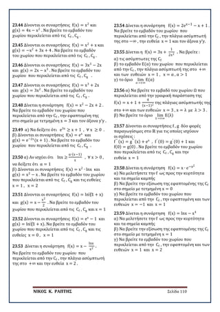 ΝΙΚΟΣ Κ. ΡΑΠΤΗΣ Σελίδα 110
23.44 Δίνονται οι συναρτήσεις f(x) = x2
και
g(x) = 4x − x2
. Να βρείτε το εμβαδόν του
χωρίου περικλείεται από τις Cf , Cg .
23.45 Δίνονται οι συναρτήσεις f(x) = x2
+ x και
g(x) = −x2
+ 3x + 4 . Να βρείτε το εμβαδόν
του χωρίου που περικλείεται από τις Cf , Cg .
23.46 Δίνονται οι συναρτήσεις f(x) = 3x3
− 2x
και g(x) = 2x − x3
. Να βρείτε το εμβαδόν του
χωρίου που περικλείεται από τις Cf , Cg .
23.47 Δίνονται οι συναρτήσεις f(x) = x3
+ 2x
και g(x) = 3x2
. Να βρείτε το εμβαδόν του
χωρίου που περικλείεται από τις Cf , Cg .
23.48 Δίνεται η συνάρτηση f(x) = x2
− 2x + 2 .
Να βρείτε το εμβαδόν του χωρίου που
περικλείεται από την Cf , την εφαπτομένη της
στο σημείο με τετμημένη x = 3 και τον άξονα y’y .
23.49 α) Να δείξετε ότι e3x
≥ x + 1 , ∀ x ≥ 0 .
β) Δίνονται οι συναρτήσεις f(x) = ex
και
g(x) = e−2x
(x + 1) . Να βρείτε το εμβαδόν του
χωρίου που περικλείεται από τις Cf , Cg .
23.50 α) Αν ισχύει ότι lnx ≥
α∙(x−1)
x
, ∀ x > 0 ,
να δείξετε ότι α = 1
β) Δίνονται οι συναρτήσεις f(x) = x2
∙ lnx και
g(x) = x2
− x . Να βρείτε το εμβαδόν του χωρίου
που περικλείεται από τις Cf , Cg και τις ευθείες
x = 1 , x = 2
23.51 Δίνονται οι συναρτήσεις f(x) = ln⁡(1 + x)
και g(x) = x −
x2
2
. Να βρείτε το εμβαδόν του
χωρίου που περικλείεται από τις Cf , Cg και x = 1
23.52 Δίνονται οι συναρτήσεις f(x) = ex
− 1 και
g(x) = ln⁡(1 + x). Να βρείτε το εμβαδόν του
χωρίου που περικλείεται από τις Cf , Cg και τις
ευθείες x = 0 , x = 1
23.53 Δίνεται η συνάρτηση f(x) = x −
lnx
x2
.
Να βρείτε το εμβαδόν του χωρίου που
περικλείεται από την Cf , την πλάγια ασύμπτωτή
της στο +∞ και την ευθεία x = 2 .
23.54 Δίνεται η συνάρτηση f(x) = 2ex−1 − x + 1 .
Να βρείτε το εμβαδόν του χωρίου που
περικλείεται από την Cf , την πλάγια ασύμπτωτή
της στο −∞ , την ευθεία x = 1 και τον άξονα y’y.
23.55 Δίνεται η f(x) = 3x +
1
2x2
. Να βρείτε :
α) τις ασύμπτωτες της Cf
β) το εμβαδόν Ε(α) του χωρίου που περικλείεται
από την Cf , την πλάγια ασύμπτωτή της στο +∞
και των ευθειών x = 1 , x = α , α > 1
γ) το όριο lim
α→+∞
Ε(α)
23.56 α) Να βρείτε το εμβαδό του χωρίου Ω που
περικλείεται από την γραφική παράσταση της
f(x) = x + 1 +
4
(x−1)2
της πλάγιας ασύμπτωτής της
στο +∞ και των ευθειών x = 3 , x = λ με λ > 3 .
β) Να βρείτε το όριο lim
λ→+∞
Ε(λ)
23.57 Δίνονται οι συναρτήσεις f , g δύο φορές
παραγωγίσιμες στο ℝ για τις οποίες ισχύουν
οι σχέσεις :
f′′ (x) = g′′ (x) + ex
, f′ (0) = g′ (0) + 1 και
f(0) = g(0) . Να βρείτε το εμβαδόν του χωρίου
που περικλείεται από τις Cf , Cg και την
ευθεία x = 1
23.58 Δίνεται η συνάρτηση f(x) = x ∙ e−x2
α) Να μελετήσετε την f ως προς την κυρτότητα
και τα σημεία καμπής
β) Να βρείτε την εξίσωση της εφαπτομένης της Cf
στο σημείο με τετμημένη x = 0
γ) Να βρείτε το εμβαδόν του χωρίου που
περικλείεται από την Cf , την εφαπτομένη και των
ευθειών x = −1 και x = 1
23.59 Δίνεται η συνάρτηση f(x) = lnx − x4
α) Να μελετήσετε την f ως προς την κυρτότητα
και τα σημεία καμπής
β) Να βρείτε την εξίσωση της εφαπτομένης της Cf
στο σημείο με τετμημένη x = 1
γ) Να βρείτε το εμβαδόν του χωρίου που
περικλείεται από την Cf , την εφαπτομένη και των
ευθειών x = 1 και x = 2
 