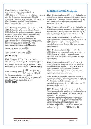 ΝΙΚΟΣ Κ. ΡΑΠΤΗΣ Σελίδα 111
23.60 Δίνονται οι συναρτήσεις
f(x) = ln⁡(2x − 1) , g(x) = e2x−2 − 1
α) Να βρείτε την εξίσωση της κοινής εφαπτομένης
των Cf , Cg στο κοινό τους σημείο Α(1 , 0)
β) Να μελετήσετε τις f , g ως προς την κυρτότητα
γ) Να βρείτε το εμβαδόν του χωρίου που
περικλείεται από τις Cf , Cg και x = 2
23.61 Δίνεται η συνάρτηση f(x) = eλx
, λ > 0 .
α) Να δείξετε ότι η f είναι γνησίως αύξουσα
β) Να δείξετε ότι η εξίσωση της εφαπτομένης
της Cf , η οποία διέρχεται από την αρχή των
αξόνων , είναι η y = λe ∙ x . Βρείτε τις
συντεταγμένες του σημείου επαφής Μ.
γ) Να δείξετε ότι το εμβαδόν Ε(λ) του χωρίου ,
το οποίο περικλείεται από την Cf , της
εφαπτομένης της στο σημείο Μ και του
άξονα y’y , είναι Ε(λ)=
e – 2
2λ
δ) Να βρείτε το όριο lim
λ→+∞
λ2∙ Ε(λ)
2+ημλ
( ΘΕΜΑ 2005 )
23.62 Δίνεται η f(x) = x3
− 3x − 2ημ2
θ ,
θ ≠ κπ +
π
2
μια σταθερά. Να βρείτε το εμβαδόν
του χωρίου που περικλείεται από την Cf και
την ευθεία y = −2x − 2ημ2
θ ( ΘΕΜΑ 2007 )
23.63 Δίνεται η f(x) = �
√x43
, x ∈ [−1 , 0)
ex
∙ ημx , x ∈ [0 , π]
.
Να βρείτε το εμβαδόν του χωρίου
που περικλείεται από τις Cf , Cg με g(x) = e5x
τον άξονα y’y και την ευθεία x = π
( ΘΕΜΑ 2017 )
23.64 Δίνεται συνάρτηση f(x) = ex
. Να βρείτε το
εμβαδόν του χωρίου που περικλείεται από την Cf ,
τον άξονα x’x , την εφαπτομένη ευθεία ε της Cf
που διέρχεται από την αρχή των αξόνων και
την ευθεία x = −1 .
Γ. Εμβαδό μεταξύ 𝐂𝐂𝐟𝐟 , 𝐂𝐂𝐠𝐠 , 𝐂𝐂𝐡𝐡
23.65 Δίνεται συνάρτηση f(x) = ex
. Να βρείτε το
εμβαδόν του χωρίου που περικλείεται από την Cf ,
τον άξονα x’x , την εφαπτομένη ευθεία ε της Cf
στο σημείο της Α(1 , e) και την ευθεία x = −1 .
23.66 Δίνεται συνάρτηση f(x) = −x2
− x + 2 .
α) Να βρείτε την εφαπτομένη της Cf στο x = −1
β) Να βρείτε το εμβαδόν του χωρίου που
περικλείεται από την Cf , τον άξονα x’x και την
εφαπτομένη .
23.67 Δίνεται συνάρτηση f(x) = −x2
+ 3x .
α) Να βρείτε την εφαπτομένη της Cf στο x = 1
β) Να βρείτε το εμβαδόν του χωρίου που
περικλείεται από την Cf , τον άξονα x’x και την
εφαπτομένη
23.68 Δίνεται συνάρτηση f(x) = x2
− 6x + 5
α) Να βρείτε την εφαπτομένη της Cf που είναι
παράλληλη στην ευθεία ζ : x −2y + 2016 = 0 .
β) Να βρείτε το εμβαδόν του χωρίου που
περικλείεται από την Cf , τον άξονα x’x , την
εφαπτομένη και τον άξονα y’y.
23.69 Δίνεται συνάρτηση f(x) = ex
και (ε) η
εφαπτομένη της Cf που διέρχεται από το Ο(0 , 0).
Να βρείτε το εμβαδόν του χωρίου που
περικλείεται από την Cf , τον άξονα x’x , την (ε)
και την ευθεία x = −1 .
23.70 Δίνεται η f(x) = x2
+ x + α , α ∈ ℝ .
Αν η εφαπτομένη (ε) της Cf στο σημείο τομής της
με την ευθεία x = 2 τέμνει τον άξονα y’y στο
y0 = −3 , τότε να βρείτε :
α) το α και την εξίσωση της εφαπτομένης (ε)
β) το εμβαδόν του χωρίου που περικλείεται
μεταξύ της γραφικής παράστασης της f ,
της εφαπτομένης (ε) , του άξονα x’x και της
ευθείας x =
3
5
( ΘΕΜΑ 2006 Ε )
 