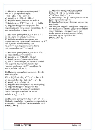ΝΙΚΟΣ Κ. ΡΑΠΤΗΣ Σελίδα 113
23.85 Δίνεται παραγωγίσιμη συνάρτηση f
στο [0 , 1] για την οποία ισχύει
f3(x) + 2f(x) = 3x , xϵ[0 , 1] .
α) Να δείξετε ότι f(0) = 0 , f(1) = 1
β) Να βρείτε την αντίστροφη ,αν ορίζεται
γ) Να δείξετε ότι ∫ f−1(x)dx = 1 − ∫ f(x)dx
1
0
1
0
δ) Να βρείτε το εμβαδόν του χωρίου που
περικλείεται από τις γραφικές παραστάσεις f , f−1
και των ευθειών x = 0 και x = 1
23.86 Δίνεται η συνάρτηση f(x) = ex
+ x − 1
α) Να δείξετε ότι η f αντιστρέφεται .
β) Να βρείτε το εμβαδό του χωρίου που
περικλείεται από την γραφική παράσταση της f−1
του άξονα x’x και της ευθείας x=e .
γ) Αν η f−1
είναι παραγωγίσιμη να βρείτε
την εφαπτομένη της f−1
στο x0=0
23.87 Δίνεται η συνάρτηση f(x)= 2ex
− x2
+ 1 .
α) Να βρείτε την μονοτονία της f
β) Να δείξετε ότι f ( [0 , 1] )= [ 3 , 2e]
γ) Να δείξετε ότι η f είναι αντιστρέψιμη
δ) Αν η f−1
είναι συνεχής , να βρείτε το εμβαδό
του χωρίου Ω που περικλείεται από την
γραφική παράσταση της f−1
, τον άξονα x’x
και τις ευθείες x=3 , x=2e .
23.88 Δίνεται η συνεχής συνάρτηση f ∶ ℝ → ℝ
ώστε να ισχύει
f(x) = �∫ f(t)dt + 20
3
0
� ex−3
− x2
− 2x , xϵ ℝ
α) Να αποδείξετε ότι f(x) = 2ex
− x2
− 2x
β) Να δείξετε ότι η f είναι 1-1
γ) Να βρείτε το πεδίο ορισμού της αντίστροφης
δ) Να βρείτε το εμβαδό του χωρίου που
περικλείεται από την γραφική παράσταση
της αντίστροφης, τον άξονα x’x και τις
ευθείες x =
2
e2
, x = 2 .
23.89 Δίνεται η συνάρτηση f(x) = x5
+ x3
+ x .
Να βρείτε το εμβαδόν του χωρίου που περικλείεται
από την Cf−1 , τον άξονα x’x και την ευθεία x = 3 .
( ΘΕΜΑ 2003 )
23.90 Δίνεται παραγωγίσιμη συνάρτηση
f ∶ (0, +∞) → ℝ για την οποία ισχύει
ef(x)(f2(x) − 2f(x) + 3) = x
α) Να αποδείξετε ότι η f αντιστρέφεται και να
βρείτε την αντίστροφη της .
β) Να μελετήσετε την αντίστροφη ως προς την
κυρτότητα .
Στη συνέχεια να βρείτε το εμβαδόν του χωρίου
που περικλείεται από την γραφική παράσταση
της αντίστροφης , την εφαπτομένη της
αντίστροφης στο σημείο που αυτή τέμνει
τον άξονα y’y και την ευθεία x=1
( ΘΕΜΑ 2014 Ε )
 