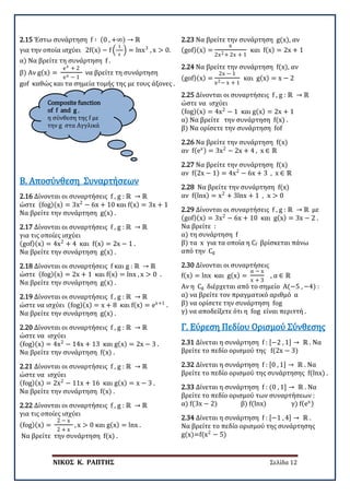 ΝΙΚΟΣ Κ. ΡΑΠΤΗΣ Σελίδα 12
Composite function
of f and g ,
η σύνθεση της f με
την g στα Αγγλικά
2.15 Έστω συνάρτηση f ∶ (0 , +∞) → ℝ
για την οποία ισχύει 2f(x) − f �
1
x
� = lnx3
, x > 0.
α) Να βρείτε τη συνάρτηση f .
β) Αν g(x) =
ex + 2
ex − 1
να βρείτε τη συνάρτηση
gof καθώς και τα σημεία τομής της με τους άξονες .
2.16 Δίνονται οι συναρτήσεις f , g : ℝ → ℝ
ώστε (fog)(x) = 3x2
− 6x + 10 και f(x) = 3x + 1
Να βρείτε την συνάρτηση g(x) .
Β. Αποσύνθεση Συναρτήσεων
2.17 Δίνονται οι συναρτήσεις f , g : ℝ → ℝ
για τις οποίες ισχύει
(gof)(x) = 4x2
+ 4 και f(x) = 2x − 1 .
Να βρείτε την συνάρτηση g(x) .
2.18 Δίνονται οι συναρτήσεις f και g : ℝ → ℝ
ώστε (fog)(x) = 2x + 1 και f(x) = lnx , x > 0 .
Να βρείτε την συνάρτηση g(x) .
2.19 Δίνονται οι συναρτήσεις f , g : ℝ → ℝ
ώστε να ισχύει (fog)(x) = x + 8 και f(x) = ex+1
.
Να βρείτε την συνάρτηση g(x) .
2.20 Δίνονται οι συναρτήσεις f , g : ℝ → ℝ
ώστε να ισχύει
(fog)(x) = 4x2
− 14x + 13 και g(x) = 2x − 3 .
Να βρείτε την συνάρτηση f(x) .
2.21 Δίνονται οι συναρτήσεις f , g : ℝ → ℝ
ώστε να ισχύει
(fog)(x) = 2x2
− 11x + 16 και g(x) = x − 3 .
Να βρείτε την συνάρτηση f(x) .
2.22 Δίνονται οι συναρτήσεις f , g : ℝ → ℝ
για τις οποίες ισχύει
(fog)(x) =
2 − x
2 + x
, x > 0 και g(x) = lnx .
Να βρείτε την συνάρτηση f(x) .
2.23 Να βρείτε την συνάρτηση g(x), αν
(gof)(x) =
x
2x2+ 2x + 1
και f(x) = 2x + 1
2.24 Να βρείτε την συνάρτηση f(x), αν
(gof)(x) =
2x − 1
x2− x + 1
και g(x) = x − 2
2.25 Δίνονται οι συναρτήσεις f , g : ℝ → ℝ
ώστε να ισχύει
(fog)(x) = 4x2
− 1 και g(x) = 2x + 1
α) Να βρείτε την συνάρτηση f(x) .
β) Να ορίσετε την συνάρτηση fof
2.26 Να βρείτε την συνάρτηση f(x)
αν f(ex) = 3x2
− 2x + 4 , x ∈ ℝ
2.27 Να βρείτε την συνάρτηση f(x)
αν f(2x − 1) = 4x2
− 6x + 3 , x ∈ ℝ
2.28 Να βρείτε την συνάρτηση f(x)
αν f(lnx) = x2
+ 3lnx + 1 , x > 0
2.29 Δίνονται οι συναρτήσεις f , g : ℝ → ℝ με
(gof)(x) = 3x2
− 6x + 10 και g(x) = 3x − 2 .
Να βρείτε :
α) τη συνάρτηση f
β) τα x για τα οποία η Cf βρίσκεται πάνω
από την Cg
2.30 Δίνονται οι συναρτήσεις
f(x) = lnx και g(x) =
α − x
x + 3
, α ∈ ℝ
Αν η Cg διέρχεται από το σημείο Α(−5 , −4) :
α) να βρείτε τον πραγματικό αριθμό α
β) να ορίσετε την συνάρτηση fog
γ) να αποδείξετε ότι η fog είναι περιττή .
2.31 Δίνεται η συνάρτηση f : [−2 , 1] → ℝ . Να
βρείτε το πεδίο ορισμού της f(2x − 3)
Γ. Εύρεση Πεδίου Ορισμού Σύνθεσης
2.32 Δίνεται η συνάρτηση f : [0 , 1] → ℝ . Να
βρείτε το πεδίο ορισμού της συνάρτησης f(lnx) .
2.33 Δίνεται η συνάρτηση f : (0 , 1] → ℝ . Να
βρείτε το πεδίο ορισμού των συναρτήσεων :
α) f(3x − 2) β) f(lnx) γ) f(ex)
2.34 Δίνεται η συνάρτηση f : [−1 , 4] → ℝ .
Να βρείτε το πεδίο ορισμού της συνάρτησης
g(x)=f(x2
− 5)
 