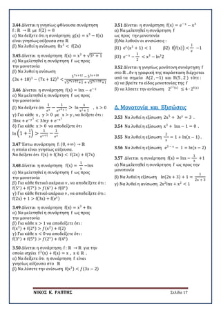 ΝΙΚΟΣ Κ. ΡΑΠΤΗΣ Σελίδα 17
3.44 Δίνεται η γνησίως φθίνουσα συνάρτηση
f : ℝ → ℝ με f(2) = 8
α) Να δείξετε ότι η συνάρτηση g(x) = x3
− f(x)
είναι γνησίως αύξουσα στο ℝ
β) Να λυθεί η ανίσωση 8x3
< f(2x)
3.45 Δίνεται η συνάρτηση f(x) = x3
+ √5x + 1
α) Να μελετηθεί η συνάρτηση f ως προς
την μονοτονία
β) Να λυθεί η ανίσωση
(3x + 18)3
− (7x + 12)3
<
57x+12 − 53x+18
√57x+12+1 + √53x+18+1
3.46 Δίνεται η συνάρτηση f(x) = lnx − e− x
α) Να μελετηθεί η συνάρτηση f ως προς
την μονοτονία
β) Να δείξετε ότι
1
ex
−
1
ex2+ 1
> ln
x
x2+ 1
, x > 0
γ) Για κάθε x , y > 0 με x > y , να δείξετε ότι :
3lnx + e−y3
< 3𝑙𝑙𝑙𝑙𝑙𝑙 + e−x3
δ) Για κάθε x > 0 να αποδείξετε ότι
ln �1 +
1
x
� >
1
ex+1
−
1
ex
3.47 Έστω συνάρτηση f: (0, +∞) → ℝ
η οποία είναι γνησίως αύξουσα.
Να δείξετε ότι f(x) + f(3x) < f(2x) + f(7x)
3.48 Δίνεται η συνάρτηση f(x) =
1
x
−lnx
α) Να μελετηθεί η συνάρτηση f ως προς
την μονοτονία
β) Για κάθε θετικό ακέραιο ν , να αποδείξετε ότι :
f(5ν) + f(7ν) > 𝑓𝑓(6ν) + f(8ν)
γ) Για κάθε θετικό ακέραιο ν , να αποδείξετε ότι :
f(2x) + 1 > f(3x) + f(ex)
3.49 Δίνεται η συνάρτηση f(x) = x3
+ 8x
α) Να μελετηθεί η συνάρτηση f ως προς
την μονοτονία
β) Για κάθε x > 1 να αποδείξετε ότι :
f(x3) + f(2x) > 𝑓𝑓(x2) + f(2)
γ) Για κάθε x < 0 να αποδείξετε ότι :
f(3x) + f(5x) > 𝑓𝑓(2x) + f(4x)
3.50 Δίνεται η συνάρτηση f : ℝ → ℝ για την
οποία ισχύει f3(x) + f(x) = x , x ∈ ℝ .
α) Να δείξετε ότι η συνάρτηση f είναι
γνησίως αύξουσα στο ℝ
β) Να λύσετε την ανίσωση f(x3) < 𝑓𝑓(3x − 2)
3.51 Δίνεται η συνάρτηση f(x) = e− x
− x3
α) Να μελετηθεί η συνάρτηση f
ως προς την μονοτονία
β)Να λυθούν οι ανισώσεις :
β1) ex(x3
+ 1) < 1 β2) f�f(x)� <
1
e
−1
β3) e− x
−
1
2
< x3
− ln3
2
3.52 Δίνεται η γνησίως μονότονη συνάρτηση f
στο ℝ . Aν η γραφική της παράσταση διέρχεται
από τα σημεία A(2 , −1) και Β(5 , 2 ) τότε :
α) να βρείτε το είδος μονοτονίας της f
β) να λύσετε την ανίσωση 2f 2(x)
≤ 4 ∙ 2f(x)
3.53 Να λυθεί η εξίσωση 2x5
+ 3ex
= 3 .
Δ. Μονοτονία και Εξισώσεις
3.54 Να λυθεί η εξίσωση x3
+ lnx − 1 = 0 .
3.55 Να λυθεί η εξίσωση
2
x
= 1 + ln(x − 1) .
3.56 Να λυθεί η εξίσωση e3 − x
− 1 = ln(x − 2)
3.57 Δίνεται η συνάρτηση f(x) = lnx −
1
x
+1
α) Να μελετηθεί η συνάρτηση f ως προς την
μονοτονία
β) Να λυθεί η εξίσωση ln(2x + 3) + 1 =
1
2x + 3
γ) Να λυθεί η ανίσωση 2x2
lnx + x2
< 1
 