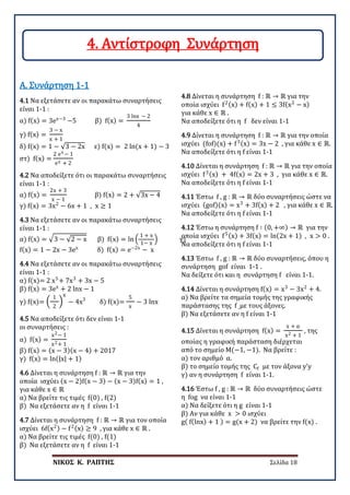 ΝΙΚΟΣ Κ. ΡΑΠΤΗΣ Σελίδα 18
4.1 Να εξετάσετε αν οι παρακάτω συναρτήσεις
είναι 1-1 :
α) f(x) = 3ex−3
−5 β) f(x) =
3 lnx − 2
4
γ) f(x) =
3 − x
x + 1
δ) f(x) = 1 − √3 − 2x ε) f(x) = 2 ln(x + 1) − 3
στ) f(x) =
2 ex − 1
ex + 2
Α. Συνάρτηση 1-1
4.2 Να αποδείξετε ότι οι παρακάτω συναρτήσεις
είναι 1-1 :
α) f(x) =
2x + 3
x − 1
β) f(x) = 2 + √3x − 4
γ) f(x) = 3x2
− 6x + 1 , x ≥ 1
4.3 Να εξετάσετε αν οι παρακάτω συναρτήσεις
είναι 1-1 :
α) f(x) = �3 − √2 − x β) f(x) = ln �
1 + x
1− x
� γ)
f(x) = 1 − 2x − 3ex
δ) f(x) = e−2x
− x
4.4 Να εξετάσετε αν οι παρακάτω συναρτήσεις
είναι 1-1 :
α) f(x)= 2 x5
+ 7x3
+ 3x − 5
β) f(x) = 3ex
+ 2 lnx − 1
γ) f(x)= �
1
2
�
x
− 4x3
δ) f(x)=
5
x
− 3 lnx
4.5 Να αποδείξετε ότι δεν είναι 1-1
οι συναρτήσεις :
α) f(x) =
x2− 1
x2+ 1
β) f(x) = (x − 3)(x − 4) + 2017
γ) f(x) = ln(|x| + 1)
4.6 Δίνεται η συνάρτηση f : ℝ → ℝ για την
οποία ισχύει (x − 2)f(x − 3) − (x − 3)f(x) = 1 ,
για κάθε x ∈ ℝ
α) Να βρείτε τις τιμές f(0) , f(2)
β) Να εξετάσετε αν η f είναι 1-1
4.7 Δίνεται η συνάρτηση f : ℝ → ℝ για τον οποία
ισχύει 6f(x2) − f2(x) ≥ 9 , για κάθε x ∈ ℝ .
α) Να βρείτε τις τιμές f(0) , f(1)
β) Να εξετάσετε αν η f είναι 1-1
4.8 Δίνεται η συνάρτηση f : ℝ → ℝ για την
οποία ισχύει f2(x) + f(x) + 1 ≤ 3f(x2
− x)
για κάθε x ∈ ℝ .
Να αποδείξετε ότι η f δεν είναι 1-1
4.9 Δίνεται η συνάρτηση f : ℝ → ℝ για την οποία
ισχύει (fof)(x) + f3(x) = 3x − 2 , για κάθε x ∈ ℝ.
Να αποδείξετε ότι η f είναι 1-1
4.10 Δίνεται η συνάρτηση f : ℝ → ℝ για την οποία
ισχύει f3(x) + 4f(x) = 2x + 3 , για κάθε x ∈ ℝ.
Να αποδείξετε ότι η f είναι 1-1
4.11 Έστω f , g : ℝ → ℝ δύο συναρτήσεις ώστε να
ισχύει (gof)(x) = x3
+ 3f(x) + 2 , για κάθε x ∈ ℝ.
Να αποδείξετε ότι η f είναι 1-1
4.12 Έστω η συνάρτηση f ∶ (0, +∞) → ℝ για την
οποία ισχύει f5(x) + 3f(x) = ln(2x + 1) , x > 0 .
Να αποδείξετε ότι η f είναι 1-1
4.13 Έστω f , g : ℝ → ℝ δύο συναρτήσεις, όπου η
συνάρτηση gof είναι 1-1 .
Να δείξετε ότι και η συνάρτηση f είναι 1-1.
4.14 Δίνεται η συνάρτηση f(x) = x3
− 3x2
+ 4.
α) Να βρείτε τα σημεία τομής της γραφικής
παράστασης της f με τους άξονες.
β) Να εξετάσετε αν η f είναι 1-1
4.15 Δίνεται η συνάρτηση f(x) =
x + α
x2 + 1
, της
οποίας η γραφική παράσταση διέρχεται
από το σημείο Μ(−1, −1). Να βρείτε :
α) τον αριθμό α.
β) το σημείο τομής της Cf με τον άξονα y’y
γ) αν η συνάρτηση f είναι 1-1.
4.16 Έστω f , g : ℝ → ℝ δύο συναρτήσεις ώστε
η fog να είναι 1-1
α) Να δείξετε ότι η g είναι 1-1
β) Αν για κάθε x > 0 ισχύει
g( f(lnx) + 1 ) = g(x + 2) να βρείτε την f(x) .
4. Αντίστροφη Συνάρτηση
 