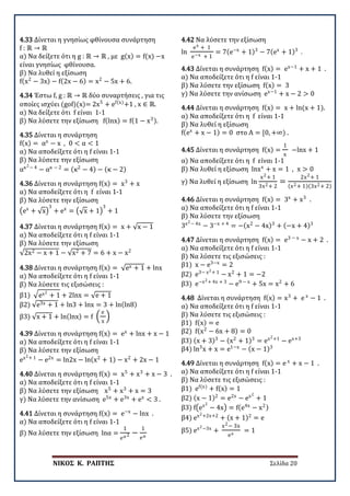 ΝΙΚΟΣ Κ. ΡΑΠΤΗΣ Σελίδα 20
4.33 Δίνεται η γνησίως φθίνουσα συνάρτηση
f : ℝ → ℝ
α) Να δείξετε ότι η g : ℝ → ℝ , με g(x) = f(x) −x
είναι γνησίως φθίνουσα.
β) Να λυθεί η εξίσωση
f(x2
− 3x) − f(2x − 6) = x2
− 5x + 6.
4.34 Έστω f, g : ℝ → ℝ δύο συναρτήσεις , για τις
οποίες ισχύει (gof)(x)= 2x5
+ ef(x)
+1 , x ∈ ℝ.
α) Να δείξετε ότι f είναι 1-1
β) Να λύσετε την εξίσωση f(lnx) = f(1 − x3).
4.35 Δίνεται η συνάρτηση
f(x) = αx
− x , 0 < α < 1
α) Να αποδείξετε ότι η f είναι 1-1
β) Να λύσετε την εξίσωση
ακ2− 4
− ακ − 2
= (κ2
− 4) − (κ − 2)
4.36 Δίνεται η συνάρτηση f(x) = x3
+ x
α) Να αποδείξετε ότι η f είναι 1-1
β) Να λύσετε την εξίσωση
�ex
+ √x�
3
+ ex
= �√x + 1�
3
+ 1
4.37 Δίνεται η συνάρτηση f(x) = x + √x − 1
α) Να αποδείξετε ότι η f είναι 1-1
β) Να λύσετε την εξίσωση
√2x2 − x + 1 − √x2 + 7 = 6 + x − x2
4.38 Δίνεται η συνάρτηση f(x) = √ex + 1 + lnx
α) Να αποδείξετε ότι η f είναι 1-1
β) Να λύσετε τις εξισώσεις :
β1) �ex2
+ 1 + 2lnx = √e + 1
β2) √e3x + 1 + ln3 + lnx = 3 + ln(ln8)
β3) √x + 1 + ln(lnx) = f �
e
x
�
4.39 Δίνεται η συνάρτηση f(x) = ex
+ lnx + x − 1
α) Να αποδείξετε ότι η f είναι 1-1
β) Να λύσετε την εξίσωση
ex2+ 1
− e2x
= ln2x − ln(x2
+ 1) − x2
+ 2x − 1
4.40 Δίνεται η συνάρτηση f(x) = x5
+ x3
+ x − 3 .
α) Να αποδείξετε ότι η f είναι 1-1
β) Να λύσετε την εξίσωση x5
+ x3
+ x = 3
γ) Να λύσετε την ανίσωση e5x
+ e3x
+ ex
< 3 .
4.41 Δίνεται η συνάρτηση f(x) = e−x
− lnx .
α) Να αποδείξετε ότι η f είναι 1-1
β) Να λύσετε την εξίσωση lnα =
1
eα2 −
1
eα
4.42 Να λύσετε την εξίσωση
ln
ex + 1
e−x + 1
= 7(e−x
+ 1)3
− 7(ex
+ 1)3
.
4.43 Δίνεται η συνάρτηση f(x) = ex−1
+ x + 1 .
α) Να αποδείξετε ότι η f είναι 1-1
β) Να λύσετε την εξίσωση f(x) = 3
γ) Να λύσετε την ανίσωση ex−1
+ x − 2 > 0
4.44 Δίνεται η συνάρτηση f(x) = x + ln(x + 1).
α) Να αποδείξετε ότι η f είναι 1-1
β) Να λυθεί η εξίσωση
f(ex
+ x − 1) = 0 στο A = [0, +∞) .
4.45 Δίνεται η συνάρτηση f(x) =
1
x
−lnx + 1
α) Να αποδείξετε ότι η f είναι 1-1
β) Να λυθεί η εξίσωση lnxx
+ x = 1 , x > 0
γ) Να λυθεί η εξίσωση ln
x2+ 1
3x2+ 2
=
2x2+ 1
(x2+ 1)(3x2+ 2)
4.46 Δίνεται η συνάρτηση f(x) = 3x
+ x3
.
α) Να αποδείξετε ότι η f είναι 1-1
β) Να λύσετε την εξίσωση
3x2− 4x
− 3−x + 4
= −(x2
− 4x)3
+ (−x + 4)3
4.47 Δίνεται η συνάρτηση f(x) = e3 − x
− x + 2 .
α) Να αποδείξετε ότι η f είναι 1-1
β) Να λύσετε τις εξισώσεις :
β1) x − e3−x
= 2
β2) e3− x2+ 1
− x2
+ 1 = −2
β3) e−x2+ 4x + 3
− e9 − x
+ 5x = x2
+ 6
4.48 Δίνεται η συνάρτηση f(x) = x3
+ e x
− 1 .
α) Να αποδείξετε ότι η f είναι 1-1
β) Να λύσετε τις εξισώσεις :
β1) f(x) = e
β2) f(x2
− 6x + 8) = 0
β3) (x + 3)3
− (x2
+ 1)3
= ex2+1
− ex+3
β4) ln3
x + x = e1−x
− (x − 1)3
4.49 Δίνεται η συνάρτηση f(x) = e x
+ x − 1 .
α) Να αποδείξετε ότι η f είναι 1-1
β) Να λύσετε τις εξισώσεις :
β1) ef(x)
+ f(x) = 1
β2) (x − 1)2
= e2x
− ex2
+ 1
β3) f�ex2
− 4x� = f(e4x
− x2)
β4) ex2+2x+2
+ (x + 1)2
= e
β5) ex2−3x
+
x2− 3x
ex
= 1
 