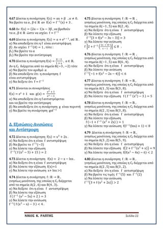 ΝΙΚΟΣ Κ. ΡΑΠΤΗΣ Σελίδα 22
4.67 Δίνεται η συνάρτηση f(x) = αx + β , α ≠ 0.
Να βρείτε τα α , β ∈ ℝ αν f(x) = f−1(x) + 3 .
4.68 Αν f(x) = (2α − 1)x − 3β , να βρεθούν
τα α , β ∈ ℝ ώστε να ισχύει f = f−1
4.69 Δίνεται η συνάρτηση f(x) = α + ex − 1
, α∈ ℝ .
α) Να αποδείξετε ότι η f είναι αντιστρέψιμη
β) Αν ισχύει f−1(4) = 1 , τότε :
β1) Να βρείτε το α
β2) Να βρείτε την αντίστροφη
4.70 Δίνεται η συνάρτηση f(x) =
α – x
1 + x
, α ∈ ℝ.
Αν η Cf διέρχεται από το σημείο Κ(−3 , −2) τότε
α) Να βρείτε τον αριθμό α
β) Να αποδείξετε ότι η συνάρτηση f
είναι αντιστρέψιμη
γ) Να δείξετε ότι f = f−1
4.71 Δίνονται οι συναρτήσεις
f(x) = ex
+ 1 και g(x) =
ex + 1
ex − 1
α) Να αποδείξετε ότι η f αντιστρέφεται
και να βρείτε την αντίστροφη
β) Να αποδείξετε ότι η συνάρτηση g είναι περιττή
γ) Να βρείτε τη συνάρτηση gof−1
4.72 Δίνεται η συνάρτηση f(x) = x3
+ 2x .
α) Να δείξετε ότι η είναι f αντιστρέψιμη
β) Να βρείτε το f−1
(−3)
γ) Να λύσετε την εξίσωση
f−1( f (x2
− 5) + 15 ) = 2
Δ. Εξισώσεις-Ανισώσεις
και Αντίστροφη
4.73 Δίνεται η συνάρτηση f(x) = 2 − x − lnx .
α) Να δείξετε ότι η είναι f αντιστρέψιμη
β) Να λύσετε την εξίσωση f(x)=1
γ) Να λύσετε την ανίσωση x+ lnx >1
4.74 Δίνεται η συνάρτηση f : ℝ → ℝ ,
γνησίως μονότονη, της οποίας η Cf διέρχεται
από τα σημεία Α(2 , 6) και Β(4 , 3).
α) Να δείξετε ότι η είναι f αντιστρέψιμη
β) Να λύσετε την εξίσωση
f ( f−1 (x2
− 5x) + 2 ) = 3
γ) Να λύσετε την ανίσωση
f−1( f (x2
− x) − 3 ) < 4 .
4.75 Δίνεται η συνάρτηση f : ℝ → ℝ ,
γνησίως μονότονη, της οποίας η Cf διέρχεται από
τα σημεία Α(−1 , 5) και Β(2 , 4).
α) Να δείξετε ότι η είναι f αντιστρέψιμη
β) Να λύσετε την εξίσωση
f−1[3 + f(x2
− 3x − 3)] = 3
γ) Να λύσετε την ανίσωση
f �2 + f−1
�
2x + 10
x − 1
�� ≤ 8 .
4.76 Δίνεται η συνάρτηση f : ℝ → ℝ ,
γνησίως μονότονη, της οποίας η Cf διέρχεται από
τα σημεία Α(−1 , 5) και Β(6 , 4).
α) Να δείξετε ότι η είναι f αντιστρέψιμη
β) Να λύσετε την ανίσωση
f−1
�−1 + f(x2
− 2x − 4)� < 6
4.77 Δίνεται η συνάρτηση f : ℝ → ℝ ,
γνησίως μονότονη, της οποίας η Cf διέρχεται από
τα σημεία Α(1 , 5) και Β(3 , 8).
α) Να δείξετε ότι η είναι f αντιστρέψιμη
β) Να λύσετε την εξίσωση f ( f−1 (x2) − 3 ) = 5
4.78 Δίνεται η συνάρτηση f : ℝ → ℝ ,
γνησίως μονότονη, της οποίας η Cf διέρχεται από
τα σημεία Α(2 , 1) και Β(3 , 8).
α) Να δείξετε ότι η είναι f αντιστρέψιμη
β) Να λύσετε την εξίσωση
f (−1 + f−1 (x2
+ 2x) ) = 1
γ) Να λύσετε την ανίσωση f(f−1(lnx) + 1) < 8
4.79 Δίνεται η συνάρτηση f : ℝ → ℝ ,
γνησίως μονότονη, της οποίας η Cf διέρχεται από
τα σημεία Α(3 , 2) και Β(5 , 9).
α) Να δείξετε ότι η είναι f αντιστρέψιμη
β) Να λύσετε την εξίσωση f�2 + f−1(x2
+ x)� = 9
γ) Να λύσετε την ανίσωση f(f(x2
− 4x) − 6) < 2
4.80 Δίνεται η συνάρτηση f : ℝ → ℝ ,
γνησίως μονότονη, της οποίας η Cf διέρχεται από
τα σημεία Α(2 , 5) και Β(3 , 2).
α) Να δείξετε ότι η είναι f αντιστρέψιμη
β) Να βρείτε τις τιμές f−1(5) και f−1
(2)
γ) Να λύσετε την ανίσωση
f−1
�3 + f (x2
+ 2x)� > 2
 