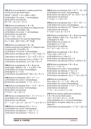 ΝΙΚΟΣ Κ. ΡΑΠΤΗΣ Σελίδα 23
4.81 Δίνεται η συνάρτηση f γνησίως μονότονη
στο ℝ και για την οποία ισχύει :
�f(0)�
2
+ �f(1)�
2
+ 13 = 6f(0) + 4f(1)
α) Να δείξετε ότι η είναι f αντιστρέψιμη
β) Να λύσετε την ανίσωση
f(f−1(x3
− 3x + 4) − 1) > 3
4.82 Δίνεται η συνάρτηση f : ℝ → ℝ ,
γνησίως μονότονη, της οποίας η Cf διέρχεται από
τα σημεία Α(1 , 4) και Β(2 , 12).
α) Να δείξετε ότι η είναι f αντιστρέψιμη
β) Να λύσετε την ανίσωση
f�1 + f−1(3x − 17)� > 12
γ) Να υπολογίσετε την τιμή της παράστασης :
K = f−1
�24 − f�5f−1(12) − 8f−1(4)��
4.83 Δίνεται η συνάρτηση f : ℝ → ℝ ,
γνησίως μονότονη, της οποίας η Cf διέρχεται από
τα σημεία Α(5 , 9) και Β(2 , 3).
α) Να δείξετε ότι η είναι f αντιστρέψιμη .
β)Να λύσετε την εξίσωση f�3 + f−1(x2
+ 2x)� = 9
γ)Να λύσετε την εξίσωση f−1
� x − ln
2
x
+ 1� = 2
δ) Να λύσετε την ανίσωση f2(x) ≤ 12 f(x) − 27
ε) Να λύσετε την ανίσωση f (x + lnx + 4) > 9
4.84 Δίνεται η συνάρτηση f : ℝ → ℝ για την
οποία ισχύει (fof)(x) = 3x − 5 με f(2) = 10 .
α) Να δείξετε ότι η είναι f αντιστρέψιμη
β) Να βρείτε το f−1
(2)
γ) Να λύσετε την εξίσωση f(f−1(|x| − 2) − 5) = 2
4.85 Δίνεται η συνάρτηση f(x) = e1−x
− x .
α) Να δείξετε ότι η είναι f αντιστρέψιμη
β) Να λύσετε την ανίσωση f−1(1 − x) > 𝑥𝑥 .
4.86 Δίνεται η συνάρτηση f(x) = −2 x3
− 3x + 1
α) Να δείξετε ότι η είναι f αντιστρέψιμη
β) Να λύσετε την ανίσωση
f−1( f (x2
− 4) − 22) < 2.
4.87 Δίνεται η συνάρτηση f(x) = ex
+ x3
+ x + 1 .
α) Να δείξετε ότι η είναι f αντιστρέψιμη
β) Να λύσετε την εξίσωση
ex2 − x
+ (x2
− x)3
+ x2
− 2x = e x + 3
+ (x + 3)3
+ 3
4.88 Δίνεται η συνάρτηση f(x) = ex
+ x .
α) Να δείξετε ότι η είναι f αντιστρέψιμη
β) Να λύσετε την εξίσωση f−1(x) = x − 1
γ) Να λύσετε την ανίσωση f−1(x) ≥ x − 1
4.89 Δίνεται η συνάρτηση f(x) = 2e−2x
− 3x − 2e2
α) Να δείξετε ότι η είναι f αντιστρέψιμη
β) Να λύσετε την εξίσωση f(f−1(x − 2e2) − 1) = 3
γ) Να λύσετε την ανίσωση
f−1( f (x) − 1 − 2e2) < 0 .
4.90 Δίνεται η συνάρτηση f(x) = 3x5
+ 2x3
− 1
α) Να δείξετε ότι η είναι f αντιστρέψιμη
β) Να λύσετε την εξίσωση f �f−1(4συνx + 2)� = 4
γ) Να λύσετε την ανίσωση
f−1( f (x2
+ 2x + 2) − 5) > 0
4.91 Δίνεται η συνάρτηση f : ℝ → ℝ για τον οποία
ισχύει (fof)(x) + f(x) = 3x − 4 με f(3) = 8
α) Να βρείτε το f(8)
β) Να δείξετε ότι η f είναι 1-1
γ) Να βρείτε το f−1
(3)
δ) Να λύσετε την εξίσωση
f ( f−1 (x2
− 4x) − 3 ) = 3.
4.92 Δίνεται η συνάρτηση f : ℝ → ℝ με
f3(x) + f(x) = 27x3
+ 8 .
α) Να δείξετε ότι η f είναι 1-1
β) Να λύσετε την εξίσωση f(x) = 0
γ) Να λύσετε την εξίσωση f( ln2
x) = f(2 lnx + 3).
4.93 Δίνεται η συνάρτηση f : ℝ → ℝ με
f(x) = e x − 1
+ 2x − 3 .
α) Να δείξετε ότι η είναι f αντιστρέψιμη
β) Να λύσετε την εξίσωση f−1(x) = 0
γ) Να λύσετε την ανίσωση f−1(lnx) < 1
δ) Να λύσετε την εξίσωση f �1 + f−1(x + 1)� = 0
4.94 Δίνεται η συνάρτηση
f(x) = ln(x + 1) − e−x
+ 2x , f(A) = ℝ.
α) Να δείξετε ότι η είναι f αντιστρέψιμη .
β) Να λύσετε την ανίσωση f−1( ex
− 2) < 0 .
γ) Να λύσετε την εξίσωση
f−1( x − 1) = x στο (−1 , +∞)
4.95 Δίνεται γνησίως φθίνουσα συνάρτηση
f : ℝ → ℝ για την οποία ισχύει :
f (ex
+ 2) + f (x + 3) = x , x ∈ ℝ .
α) Να αποδείξετε ότι f η είναι αντιστρέψιμη
β) Να βρείτε τα σημεία τομής της Cf με τον
άξονα x’x
γ) Να λύσετε την ανίσωση f� 6 − f−1(x2
− 4)� > 0 .
 