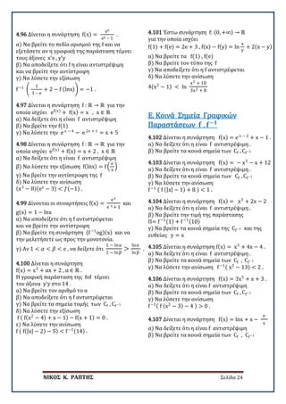 ΝΙΚΟΣ Κ. ΡΑΠΤΗΣ Σελίδα 24
4.96 Δίνεται η συνάρτηση f(x) =
ex
ex – 1
.
α) Να βρείτε το πεδίο ορισμού της f και να
εξετάσετε αν η γραφική της παράσταση τέμνει
τους άξονες x’x , y’y
β) Να αποδείξετε ότι f η είναι αντιστρέψιμη
και να βρείτε την αντίστροφη
γ) Να λύσετε την εξίσωση
f−1
�
1
1 – e
+ 2 − f (lnx)� = −1 .
4.97 Δίνεται η συνάρτηση f : ℝ → ℝ για την
οποία ισχύει ef(x)
+ f(x) = x , x ∈ ℝ
α) Να δείξετε ότι η είναι f αντιστρέψιμη
β) Να βρείτε την f(1)
γ) Να λύσετε την e x − 4
− e 2x + 1
= x + 5
4.98 Δίνεται η συνάρτηση f : ℝ → ℝ για την
οποία ισχύει ef(x)
+ f(x) = x + 2 , x ∈ ℝ
α) Να δείξετε ότι η είναι f αντιστρέψιμη
β) Να λύσετε την εξίσωση f(lnx) = f �
e
x
�
γ) Να βρείτε την αντίστροφη της f
δ) Να λύσετε την ανίσωση
(x3
− 8)(ex
− 3) < 𝑓𝑓(−1) .
4.99 Δίνονται οι συναρτήσεις f(x) =
ex
e x + 1
και
g(x) = 1 − lnx
α) Να αποδείξετε ότι η f αντιστρέφεται
και να βρείτε την αντίστροφη
β) Να βρείτε τη συνάρτηση (f−1
og)(x) και να
την μελετήσετε ως προς την μονοτονία.
γ) Αν 1 < 𝛼𝛼 < 𝛽𝛽 < e , να δείξετε ότι
1 − lnα
1 − lnβ
>
lnα
lnβ
.
4.100 Δίνεται η συνάρτηση
f(x) = x3
+ αx + 2 , α ∈ ℝ .
Η γραφική παράσταση της fof τέμνει
τον άξονα y’y στο 14 .
α) Να βρείτε τον αριθμό το α
β) Να αποδείξετε ότι η f αντιστρέφεται
γ) Να βρείτε τα σημεία τομής των Cf , Cf−1
δ) Να λύσετε την εξίσωση
f ( f(x2
− 4) + x − 1) − f(x + 1) = 0 .
ε) Να λύσετε την ανίσωση
f ( f(|x| − 2) − 5) < f−1(14) .
4.101 Έστω συνάρτηση f: (0, +∞) → ℝ
για την οποία ισχύει
f(1) + f(e) = 2e + 3 , f(x) − f(y) = ln
x
y
+ 2(x − y)
α) Να βρείτε τα f(1) , f(e)
β) Να βρείτε τον τύπο της f
γ) Να αποδείξετε ότι η f αντιστρέφεται
δ) Να λύσετε την ανίσωση
4(x2
− 1) < ln
x2 + 10
3x2 + 8
4.102 Δίνεται η συνάρτηση f(x) = e x − 2
+ x − 1 .
α) Να δείξετε ότι η είναι f αντιστρέψιμη .
β) Να βρείτε τα κοινά σημεία των Cf , Cf−1
Ε. Κοινά Σημεία Γραφικών
Παραστάσεων 𝐟𝐟 , 𝐟𝐟−𝟏𝟏
4.103 Δίνεται η συνάρτηση f(x) = − x3
− x + 12
α) Να δείξετε ότι η είναι f αντιστρέψιμη .
β) Να βρείτε τα κοινά σημεία των Cf , Cf−1
γ) Να λύσετε την ανίσωση
f−1 ( f (|x| − 1) + 8 ) < 1 .
4.104 Δίνεται η συνάρτηση f(x) = x3
+ 2x − 2
α) Να δείξετε ότι η είναι f αντιστρέψιμη .
β) Να βρείτε την τιμή της παράστασης
Π= f−1(1) + f−1(10)
γ) Να βρείτε τα κοινά σημεία της Cf−1 και της
ευθείας y = x
4.105 Δίνεται η συνάρτηση f(x) = x3
+ 4x − 4 .
α) Να δείξετε ότι η είναι f αντιστρέψιμη .
β) Να βρείτε τα κοινά σημεία των Cf , Cf−1
γ) Να λύσετε την ανίσωση f−1( x2
− 13) < 2 .
4.106 Δίνεται η συνάρτηση f(x) = 3x5
+ x + 3 .
α) Να δείξετε ότι η είναι f αντιστρέψιμη
β) Να βρείτε τα κοινά σημεία των Cf , Cf−1
γ) Να λύσετε την ανίσωση
f−1( f (x2
− 3) − 4 ) > 0 .
4.107 Δίνεται η συνάρτηση f(x) = lnx + x −
e
x
α) Να δείξετε ότι η είναι f αντιστρέψιμη
β) Να βρείτε τα κοινά σημεία των Cf , Cf−1
 