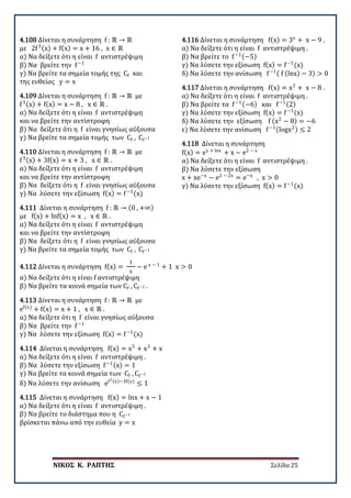 ΝΙΚΟΣ Κ. ΡΑΠΤΗΣ Σελίδα 25
4.108 Δίνεται η συνάρτηση f : ℝ → ℝ
με 2f3(x) + f(x) = x + 16 , x ∈ ℝ
α) Να δείξετε ότι η είναι f αντιστρέψιμη
β) Να βρείτε την f−1
γ) Να βρείτε τα σημεία τομής της Cf και
της ευθείας y = x
4.109 Δίνεται η συνάρτηση f : ℝ → ℝ με
f3(x) + f(x) = x − 8 , x ∈ ℝ .
α) Να δείξετε ότι η είναι f αντιστρέψιμη
και να βρείτε την αντίστροφη
β) Να δείξετε ότι η f είναι γνησίως αύξουσα
γ) Να βρείτε τα σημεία τομής των Cf , Cf−1
4.110 Δίνεται η συνάρτηση f : ℝ → ℝ με
f3(x) + 3f(x) = x + 3 , x ∈ ℝ .
α) Να δείξετε ότι η είναι f αντιστρέψιμη
και να βρείτε την αντίστροφη
β) Να δείξετε ότι η f είναι γνησίως αύξουσα
γ) Να λύσετε την εξίσωση f(x) = f−1
(x)
4.111 Δίνεται η συνάρτηση f : ℝ → (0 , +∞)
με f(x) + lnf(x) = x , x ∈ ℝ .
α) Να δείξετε ότι η είναι f αντιστρέψιμη
και να βρείτε την αντίστροφη
β) Να δείξετε ότι η f είναι γνησίως αύξουσα
γ) Να βρείτε τα σημεία τομής των Cf , Cf−1
4.112 Δίνεται η συνάρτηση f(x) =
1
x
− e x − 1
+ 1 x > 0
α) Να δείξετε ότι η είναι f αντιστρέψιμη
β) Να βρείτε τα κοινά σημεία των Cf , Cf−1 .
4.113 Δίνεται η συνάρτηση f : ℝ → ℝ με
ef(x)
+ f(x) = x + 1 , x ∈ ℝ .
α) Να δείξετε ότι η f είναι γνησίως αύξουσα
β) Να βρείτε την f−1
γ) Να λύσετε την εξίσωση f(x) = f−1
(x)
4.114 Δίνεται η συνάρτηση f(x) = x5
+ x3
+ x
α) Να δείξετε ότι η είναι f αντιστρέψιμη .
β) Να λύσετε την εξίσωση f−1(x) = 1
γ) Να βρείτε τα κοινά σημεία των Cf , Cf−1
δ) Να λύσετε την ανίσωση ef2(x)−3f(x)
≤ 1
4.115 Δίνεται η συνάρτηση f(x) = lnx + x − 1
α) Να δείξετε ότι η είναι f αντιστρέψιμη .
β) Να βρείτε το διάστημα που η Cf−1
βρίσκεται πάνω από την ευθεία y = x
4.116 Δίνεται η συνάρτηση f(x) = 3x
+ x − 9 .
α) Να δείξετε ότι η είναι f αντιστρέψιμη .
β) Να βρείτε τo f−1(−5)
γ) Να λύσετε την εξίσωση f(x) = f−1
(x)
δ) Να λύσετε την ανίσωση f−1( f (lnx) − 3) > 0
4.117 Δίνεται η συνάρτηση f(x) = x3
+ x − 8 .
α) Να δείξετε ότι η είναι f αντιστρέψιμη .
β) Να βρείτε τα f−1(−6) και f−1(2)
γ) Να λύσετε την εξίσωση f(x) = f−1
(x)
δ) Να λύσετε την εξίσωση f (x2
− 8) = −6
ε) Να λύσετε την ανίσωση f−1(logx2) ≤ 2
4.118 Δίνεται η συνάρτηση
f(x) = ex + lnx
+ x − e2 − x
α) Να δείξετε ότι η είναι f αντιστρέψιμη .
β) Να λύσετε την εξίσωση
x + xe−x
− e2 − 2x
= e−x
, x > 0
γ) Να λύσετε την εξίσωση f(x) = f−1
(x)
 