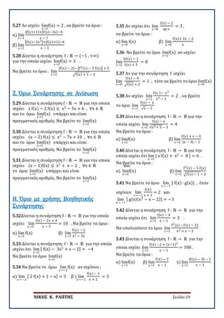 ΝΙΚΟΣ Κ. ΡΑΠΤΗΣ Σελίδα 29
5.27 Αν ισχύει lim
x→1
f(x) = 2 , να βρείτε τα όρια :
α) lim
x→1
|f(x)+1|+|f(x)−3x|−4
x − 1
β) lim
x→1
�f(x)−3x2�+|f(x)+1|−4
x − 1
5.28 Δίνεται η συνάρτηση f ∶ ℝ → (−1 , +∞)
για την οποία ισχύει lim
x→2
f(x) = 3 .
Να βρείτε το όριο : lim
x→2
|f(x) − 2|− �f2(x) − 5 f(x)� + 5
�f(x) + 1 − 2
5.29 Δίνεται η συνάρτηση f ∶ ℝ → ℝ για την οποία
ισχύει x f(x) − 2 f(x) ≤ x2
− 5x + 6 , ∀x ∈ ℝ
και το όριο lim
x→2
f(x) υπάρχει και είναι
πραγματικός αριθμός. Να βρείτε το lim
x→2
f(x)
Ζ. Όριο Συνάρτησης σε Ανίσωση
5.30 Δίνεται η συνάρτηση f ∶ ℝ → ℝ για την οποία
ισχύει (x − 2) f(x) ≤ x2
− 7x + 10 , ∀x ∈ ℝ
και το όριο lim
x→2
f(x) υπάρχει και είναι
πραγματικός αριθμός. Να βρείτε το lim
x→2
f(x)
5.31 Δίνεται η συνάρτηση f ∶ ℝ → ℝ για την οποία
ισχύει (x − 1)f(x) ≤ x2
+ x − 2 , ∀x ∈ ℝ και
το όριο lim
x→1
f(x) υπάρχει και είναι
πραγματικός αριθμός. Να βρείτε το lim
x→1
f(x)
5.32Δίνεται η συνάρτηση f ∶ ℝ → ℝ για την οποία
ισχύει lim
x→3
f(x) − 2x + 4
x − 3
= 10 . Να βρείτε τα όρια :
α) lim
x→3
f(x) β) lim
x→3
f(x) − 2
x2 − 3x
Η. Όριο με χρήσης Βοηθητικής
Συνάρτησης
5.33 Δίνεται η συνάρτηση f ∶ ℝ → ℝ για την οποία
ισχύει ότι lim
x→2
[ f(x) − 3x2
+ x − 2] = −4
Να βρείτε το όριο lim
x→2
f(x)
5.34 Να βρείτε το όριο lim
x→−2
f(x) αν ισχύουν :
α) lim
x→ −2
[ 2 f(x) + 1 − x] = 3 β ) lim
x→ −2
f(x) − 1
x + 2
= 3
5.35 Αν ισχύει ότι lim
x→0
f(x) − 2
ημ x
= 3 ,
να βρείτε τα όρια :
α) lim
x→0
f(x) β) lim
x→0
f(x)+ 2x − 2
x
5.36 Να βρείτε το όριο lim
x→2
f(x) αν ισχύει
lim
x→2
5f(x) − 1
f(x) + 3
= 8
5.37 Αν για την συνάρτηση f ισχύει
lim
x→0
f(x) − 4
�f(x) + 2
= 1 , τότε να βρείτε το όριο lim
x→0
f(x)
5.38 Αν ισχύει lim
x→1
f(x )− x3
x2 − 1
= 2 , να βρείτε
το όριο lim
x→1
f(x) − x
√x − 1
5.39 Δίνεται η συνάρτηση f ∶ ℝ → ℝ για την
οποία ισχύει lim
x→2
f(x) − x
√x2+ 5 − 3
= 4
Να βρείτε τα όρια :
α) lim
x→2
f(x) β) lim
x→2
f(x) + x − 4
|x − 3| − 1
5.40 Δίνεται η συνάρτηση f ∶ ℝ → ℝ για την
οποία ισχύει ότι lim
x→2
[ x f(x) + x2
− 8 ] = 6 .
Να βρείτε τα όρια :
α) lim
x→2
f(x) β) lim
x→2
f2(x) − 5 f(x)
�f(x) − 1 − 2
5.41 Να βρείτε το όριο lim
x→ −1
[ f(x) ∙ g(x)] , όταν
ισχύουν lim
x→ −1
f(x)
x + 1
= 2 και
lim
x→ −1
[ g(x)(x2
− x − 2)] = −3
5.42 Δίνεται η συνάρτηση f ∶ ℝ → ℝ για την
οποία ισχύει ότι lim
x→1
f(x) − 4
x − 1
= 3 .
Να υπολογίσετε το όριο lim
x→1
f2(x) – f(x) − 12
x2 + x − 2
5.43 Δίνεται η συνάρτηση f ∶ ℝ → ℝ για την
οποία ισχύει lim
x→1
f(x) – 2 + (x−1)2
x − 1
= 100 .
Να βρείτε τα όρια :
α) lim
x→1
f(x) β) lim
x→1
f(x) − 2
x − 1
γ) lim
x→1
|f(x) − 3| − 1
x − 1
 