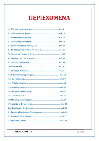 ΝΙΚΟΣ Κ. ΡΑΠΤΗΣ Σελίδα 3
ΠΕΡΙΕΧΟΜΕΝΑ
1. Η Έννοια της συνάρτησης ………………………………………………σελ. 4
2. Σύνθεση συναρτήσεων ………………………………………………….. σελ. 11
3. Μονοτονία συνάρτησης ………………………………………………… σελ. 14
4. Αντίστροφη συνάρτηση ………………………………………………… σελ. 18
5. Όριο Συνάρτησης στο 𝐱𝐱𝐨𝐨 ∈ ℝ ………………………………………. σελ. 26
6. Μη Πεπερασμένο Όριο στο 𝐱𝐱𝟎𝟎 ∈ ℝ ……………………………….. σελ. 33
7. Όριο συνάρτησης στο άπειρο …………………………………………..σελ.35
8. Κανόνας του De L’ Hospital …………………………………………….σελ. 39
9. Συνέχεια συνάρτησης ………………………………………………………σελ. 40
10. Ασύμπτωτες ……………………………………………………………………σελ. 43
11. Θεώρημα BOLZANO …………………………………………………………σελ. 47
12. Η Έννοια της Παραγώγου……………………… …….……………… σελ. 55
13. Εφαπτόμενες………………………………………………….. ……………. σελ. 59
14. Ρυθμός Μεταβολής ………………………………………………… ……..σελ. 63
15. Θεώρημα Rolle ………………………………………………… …………….σελ. 66
16. Θεώρημα Μέσης Τιμής ………………………………………. ………….σελ. 71
17. Συνέπειες Θ.Μ.Τ. ……………………………….. ……………………………σελ. 76
18. Μονοτονία Συνάρτησης …………………………………………………...σελ.81
19. Ακρότατα Συνάρτησης…… ……………………………………………… σελ. 85
20. Κυρτότητα Συνάρτησης ………………………………………………… σελ. 92
21. Γραφική Παράσταση Συνάρτησης ………………………………… σελ. 96
22. Ορισμένο Ολοκλήρωμα ……………………………………………………. σελ.97
23. Εμβαδόν Χωρίου……………………………………………………………. . σελ. 107
 