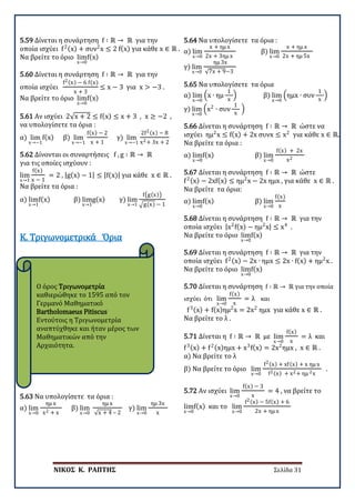 ΝΙΚΟΣ Κ. ΡΑΠΤΗΣ Σελίδα 31
Ο όρος Τριγωνομετρία
καθιερώθηκε το 1595 από τον
Γερμανό Μαθηματικό
Bartholomaeus Pitiscus
Εντούτοις η Τριγωνομετρία
αναπτύχθηκε και ήταν μέρος των
Μαθηματικών από την
Αρχαιότητα.
5.59 Δίνεται η συνάρτηση f ∶ ℝ → ℝ για την
οποία ισχύει f2(x) + συν2
x ≤ 2 f(x) για κάθε x ∈ ℝ .
Να βρείτε το όριο lim
x→0
f(x)
5.60 Δίνεται η συνάρτηση f ∶ ℝ → ℝ για την
οποία ισχύει
f2(x) − 6 f(x)
x + 3
≤ x − 3 για x > −3 .
Να βρείτε το όριο lim
x→0
f(x)
5.61 Αν ισχύει 2√x + 2 ≤ f(x) ≤ x + 3 , x ≥ −2 ,
να υπολογίσετε τα όρια :
α) lim
x→−1
f(x) β) lim
x→−1
f(x) − 2
x + 1
γ) lim
x→−1
2f2(x) − 8
x2+ 3x + 2
5.62 Δίνονται οι συναρτήσεις f , g ∶ ℝ → ℝ
για τις οποίες ισχύουν :
lim
x→1
f(x)
x − 1
= 2 , |g(x) − 1| ≤ |f(x)| για κάθε x ∈ ℝ .
Να βρείτε τα όρια :
α) lim
x→1
f(x) β) lim
x→1
g(x) γ) lim
x→1
f�g(x)�
�g(x) − 1
Κ. Τριγωνομετρικά Όρια
5.63 Να υπολογίσετε τα όρια :
α) lim
x→0
ημ x
x2 + x
β) lim
x→0
ημ x
√x + 4 – 2
γ) lim
x→0
ημ 3x
x
5.64 Να υπολογίσετε τα όρια :
α) lim
x→0
x + ημ x
2x + 3ημ x
β) lim
x→0
x + ημ x
2x + ημ 5x
γ) lim
x→0
ημ 3x
√7x + 9−3
5.65 Να υπολογίσετε τα όρια
α) lim
x→0
�x ∙ ημ
1
x
� β) lim
x→0
�ημx ∙ συν
1
x
�
γ) lim
x→0
�x2
∙ συν
1
x
�
5.66 Δίνεται η συνάρτηση f ∶ ℝ → ℝ ώστε να
ισχύει ημ2
x ≤ f(x) + 2x συνx ≤ x2
για κάθε x ∈ ℝ.
Να βρείτε τα όρια :
α) lim
x→0
f(x) β) lim
x→0
f(x) + 2x
x2
5.67 Δίνεται η συνάρτηση f ∶ ℝ → ℝ ώστε
f2(x) − 2xf(x) ≤ ημ2
x − 2x ημx , για κάθε x ∈ ℝ .
Να βρείτε τα όρια:
α) lim
x→0
f(x) β) lim
x→0
f(x)
x
5.68 Δίνεται η συνάρτηση f ∶ ℝ → ℝ για την
οποία ισχύει |x2
f(x) − ημ2
x| ≤ x4
.
Να βρείτε το όριο lim
x→0
f(x)
5.69 Δίνεται η συνάρτηση f ∶ ℝ → ℝ για την
οποία ισχύει f2(x) − 2x ∙ ημx ≤ 2x ∙ f(x) + ημ2
x .
Να βρείτε το όριο lim
x→0
f(x)
5.70 Δίνεται η συνάρτηση f ∶ ℝ → ℝ για την οποία
ισχύει ότι lim
x→0
f(x)
x
= λ και
f3(x) + f(x)ημ2
x = 2x2
ημx για κάθε x ∈ ℝ .
Να βρείτε το λ .
5.71 Δίνεται η f ∶ ℝ → ℝ με lim
x→0
f(x)
x
= λ και
f3(x) + f2(x)ημx + x3
f(x) = 2x2
ημx , x ∈ ℝ .
α) Να βρείτε το λ
β) Να βρείτε το όριο lim
x→0
f2(x) + xf(x) + x ημ x
f2(x) + x2+ ημ 2x
.
5.72 Αν ισχύει lim
x→0
f(x) − 3
x
= 4 , να βρείτε το
lim
x→0
f(x) και το lim
x→0
f2(x) − 5f(x) + 6
2x + ημ x
 
