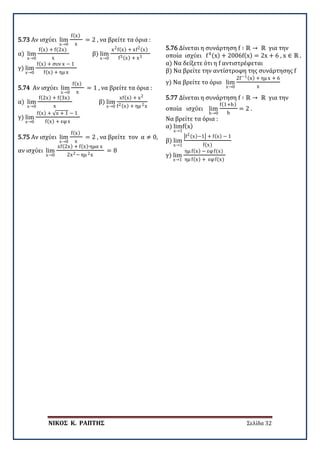 ΝΙΚΟΣ Κ. ΡΑΠΤΗΣ Σελίδα 32
5.73 Αν ισχύει lim
x→0
f(x)
x
= 2 , να βρείτε τα όρια :
α) lim
x→0
f(x) + f(2x)
x
β) lim
x→0
x2f(x) + xf2(x)
f3(x) + x3
γ) lim
x→0
f(x) + συν x − 1
f(x) + ημ x
5.74 Αν ισχύει lim
x→0
f(x)
x
= 1 , να βρείτε τα όρια :
α) lim
x→0
f(2x) + f(3x)
x
β) lim
x→0
xf(x) + x2
f2(x) + ημ 2x
γ) lim
x→0
f(x) + √x + 1 − 1
f(x) + εφx
5.75 Αν ισχύει lim
x→0
f(x)
x
= 2 , να βρείτε τον α ≠ 0,
αν ισχύει lim
x→0
xf(2x) + f(x)∙ημα x
2x2− ημ 2x
= 8
5.76 Δίνεται η συνάρτηση f ∶ ℝ → ℝ για την
οποία ισχύει f4(x) + 2006f(x) = 2x + 6 , x ∈ ℝ .
α) Να δείξετε ότι η f αντιστρέφεται
β) Να βρείτε την αντίστροφη της συνάρτησης f
γ) Να βρείτε το όριο lim
x→0
2f−1(x) + ημ x + 6
x
5.77 Δίνεται η συνάρτηση f ∶ ℝ → ℝ για την
οποία ισχύει lim
h→0
f(1+h)
h
= 2 .
Να βρείτε τα όρια :
α) lim
x→1
f(x)
β) lim
x→1
�f2(x)−1� + f(x) − 1
f(x)
γ) lim
x→1
ημ f(x) − εφf(x)
ημ f(x) + εφf(x)
 