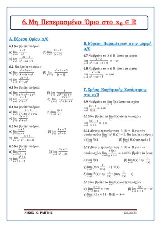 ΝΙΚΟΣ Κ. ΡΑΠΤΗΣ Σελίδα 33
6.1 Να βρείτε τα όρια :
α) lim
x→0
x – 2
x2
β) lim
x→2
2x − 7
|x − 2|
γ) lim
x→3
2x − 1
x2 − 6x + 9
Α. Εύρεση Ορίου α/0
6.2 Να βρείτε τα όρια :
α) lim
x→2
x3− 5x − 1
4 − 4x + x2
β) lim
x→−1
x2− 2x − 5
|x + 1|
γ) lim
x→0
2x − 3
x3− 2x2
6.3 Να βρείτε τα όρια :
α) lim
x→0
1
x4+ x3− 2 x2
β) lim
x→3
1
√x2− 6x + 9
γ) lim
x→0
x − 1
x4+ x2
δ) lim
x→−2
2x + 1
x2+ 4x + 4
6.4 Να βρείτε τα όρια :
α) lim
x→5
x − 1
x3−10 x2+ 25x
β) lim
x→0
ημ x
x3
γ) lim
x→0
2x + 1
x6+ x2
6.5 Να βρείτε τα όρια :
α) lim
x→4
x + 5
x − 4
β) lim
x→3
4 x − 7
x2 − 9
γ) lim
x→ −2
x + 5
x2 − 2x – 8
6.6 Να βρείτε τα όρια :
α) lim
x→2
4x + 5
x2 − 4
β) lim
x→5
3x + 1
x2 − 25
γ) lim
x→ 2
x2+ x
x − 2
6.7 Να βρείτε το λ ∈ ℝ ώστε να ισχύει
lim
x→2
x − 3
x2 + λx + λ + 8
= −∞
Β. Εύρεση Παραμέτρων στην μορφή
α/0
6.8 Να βρείτε το κ ∈ ℝ ώστε να ισχύει
lim
x→2
x2− 3x
x2 + κx + 4
= −∞
6.9 Να βρείτε το lim
x→1
f(x) ώστε να ισχύει
lim
x→1
2x − 1
f(x)
= +∞
Γ. Χρήση Βοηθητικής Συνάρτησης
στο α/0
6.10 Να βρείτε το lim
x→1
f(x) ώστε να ισχύει
lim
x→1
f(x) − 2
x + 4
= +∞
6.11 Δίνεται η συνάρτηση f ∶ ℝ → ℝ για την
οποία ισχύει lim
x→0
[ x2
f(x)] = 3. Να βρείτε τα όρια :
α) lim
x→0
f(x) β) lim
x→0
[ f(x)ημx ημ3x ]
6.12 Δίνεται η συνάρτηση f ∶ ℝ → ℝ για την
οποία ισχύει lim
x→0
x∙f(x)
ημ x + x
= +∞.Να βρείτε τα όρια:
α) lim
x→0
f(x) β) lim
x→0
f(x) ∙ ημ
1
f(x)
γ) lim
x→0
(συν
1
f(x)
−1) ∙ f(x)
δ) lim
x→0
f2(x) ∙ ημ
1
f(x)
∙ (συν
1
f(x)
−1)
6.13 Να βρείτε το lim
x→2
f(x) ώστε να ισχύει :
α) lim
x→2
x − 3
f(x)
= +∞ β) lim
x→2
f(x)
x + 1
= −∞
γ) lim
x→2
[ (3x + 1) ∙ f(x)] = +∞
6. Μη Πεπερασμένο Όριο στο 𝐱𝐱𝟎𝟎 ∈ ℝ
 