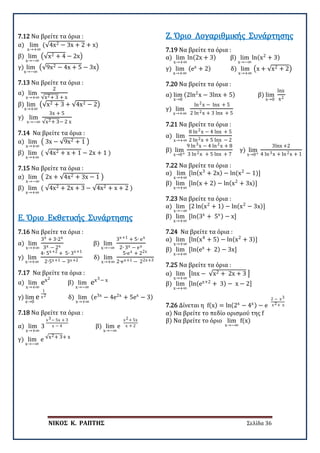 ΝΙΚΟΣ Κ. ΡΑΠΤΗΣ Σελίδα 36
7.12 Να βρείτε τα όρια :
α) lim
x→+∞
(√4x2 − 3x + 2 + x)
β) lim
x→−∞
�√x2 + 4 − 2x�
γ) lim
x→−∞
�√9x2 − 4x + 5 − 3x�
7.13 Να βρείτε τα όρια :
α) lim
x→+∞
2
√x2+ 3 + x
β) lim
x→+∞
�√x2 + 3 + √4x2 − 2�
γ) lim
x→−∞
3x + 5
√x2+ 3− 2 x
7.14 Να βρείτε τα όρια :
α) lim
x→+∞
� 3x − √9x2 + 1 �
β) lim
x→+∞
( √4x2 + x + 1 − 2x + 1 )
7.15 Να βρείτε τα όρια :
α) lim
x→−∞
� 2x + √4x2 + 3x − 1 �
β) lim
x→+∞
( √4x2 + 2x + 3 − √4x2 + x + 2 )
7.16 Να βρείτε τα όρια :
α) lim
x→+∞
3x + 3∙2x
3x − 2x
β) lim
x→−∞
3x+1 + 5∙ ex
2∙ 3x − ex
γ) lim
x→+∞
4∙ 5x+2 + 5∙ 3x+1
2∙5x+1 − 3x+2
δ) lim
x→+∞
5∙ex + 22x
2∙ex+1 − 22x+3
Ε. Όριο Εκθετικής Συνάρτησης
7.17 Να βρείτε τα όρια :
α) lim
x→+∞
ex2
β) lim
x→−∞
ex3− x
γ) lim
x→0
e
1
x2
δ) lim
x→+∞
(e3x
− 4e2x
+ 5ex
− 3)
7.18 Να βρείτε τα όρια :
α) lim
x→+∞
3
x3− 5x + 3
x − 4 β) lim
x→−∞
e
x2+ 5x
x + 2
γ) lim
x→−∞
e √x2+ 3+ x
7.19 Να βρείτε τα όρια :
α) lim
x→+∞
ln(2x + 3) β) lim
x→−∞
ln(x2
+ 3)
γ) lim
x→+∞
(ex
+ 2) δ) lim
x→+∞
�x + √x2 + 2�
Ζ. Όριο Λογαριθμικής Συνάρτησης
7.20 Να βρείτε τα όρια :
α) lim
x→0
(2ln2
x − 3lnx + 5) β) lim
x→0
lnx
x2
γ) lim
x→+∞
ln2x − lnx + 5
2 ln2x + 3 lnx + 5
7.21 Να βρείτε τα όρια :
α) lim
x→+∞
8 ln2x − 4 lnx + 5
2 ln2x + 5 lnx − 2
β) lim
x→0+
9 ln3x − 4 ln2x + 8
3 ln2x + 5 lnx + 7
γ) lim
x→0+
3lnx +2
4 ln3x + ln2x + 1
7.22 Να βρείτε τα όρια :
α) lim
x→+∞
[ln(x3
+ 2x) − ln(x2
− 1)]
β) lim
x→+∞
[ln(x + 2) − ln(x2
+ 3x)]
7.23 Να βρείτε τα όρια :
α) lim
x→−∞
[2 ln(x2
+ 1) − ln(x2
− 3x)]
β) lim
x→+∞
[ln(3x
+ 5x) − x]
7.24 Να βρείτε τα όρια :
α) lim
x→+∞
[ln(x4
+ 5) − ln(x2
+ 3)]
β) lim
x→+∞
[ln(ex
+ 2) − 3x]
7.25 Να βρείτε τα όρια :
α) lim
x→+∞
�lnx − √x2 + 2x + 3 �
β) lim
x→+∞
[ln(ex+2
+ 3) − x − 2]
7.26 Δίνεται η f(x) = ln(2x
− 4x) − e
2 − x3
x2+ x
α) Να βρείτε το πεδίο ορισμού της f
β) Να βρείτε το όριο lim
x→−∞
f(x)
 